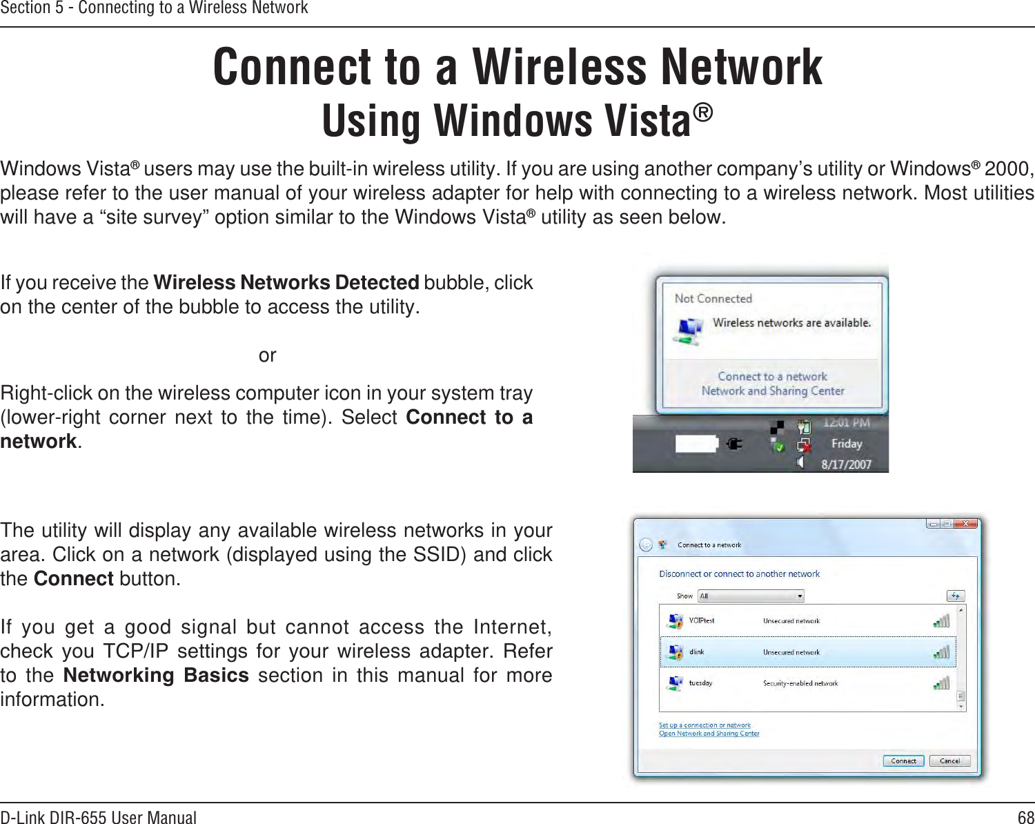 68D-Link DIR-655 User ManualSection 5 - Connecting to a Wireless NetworkConnect to a Wireless NetworkUsing Windows Vista®Windows Vista® users may use the built-in wireless utility. If you are using another company’s utility or Windows® 2000, please refer to the user manual of your wireless adapter for help with connecting to a wireless network. Most utilities will have a “site survey” option similar to the Windows Vista® utility as seen below.Right-click on the wireless computer icon in your system tray (lower-right  corner  next  to  the  time).  Select  Connect  to  a network.If you receive the Wireless Networks Detected bubble, click on the center of the bubble to access the utility.     orThe utility will display any available wireless networks in your area. Click on a network (displayed using the SSID) and click the Connect button.If  you  get  a  good  signal  but  cannot  access  the  Internet,         to  the     section  in  this  manual  for  more information.