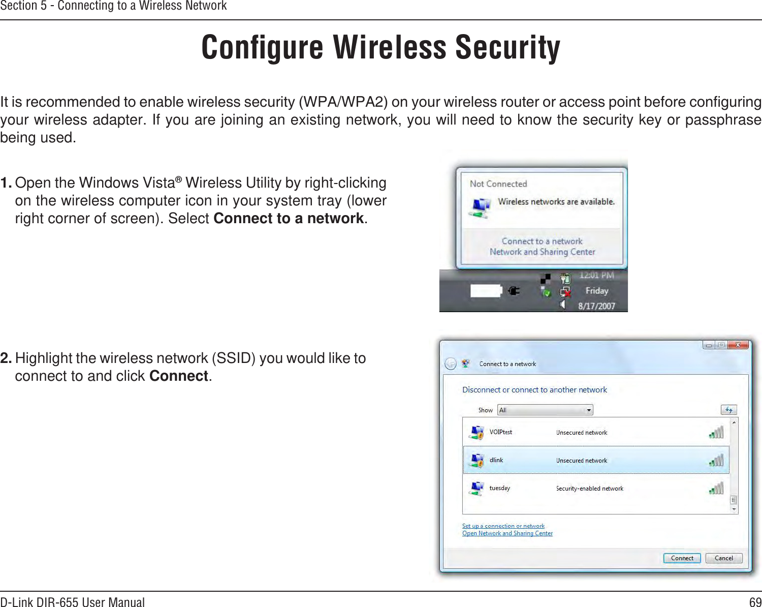 69D-Link DIR-655 User ManualSection 5 - Connecting to a Wireless NetworkConﬁgure Wireless Securityyour wireless adapter. If you are joining an existing network, you will need to know the security key or passphrase being used.2. Highlight the wireless network (SSID) you would like to connect to and click Connect.1. Open the Windows Vista® Wireless Utility by right-clicking on the wireless computer icon in your system tray (lower right corner of screen). Select Connect to a network. 