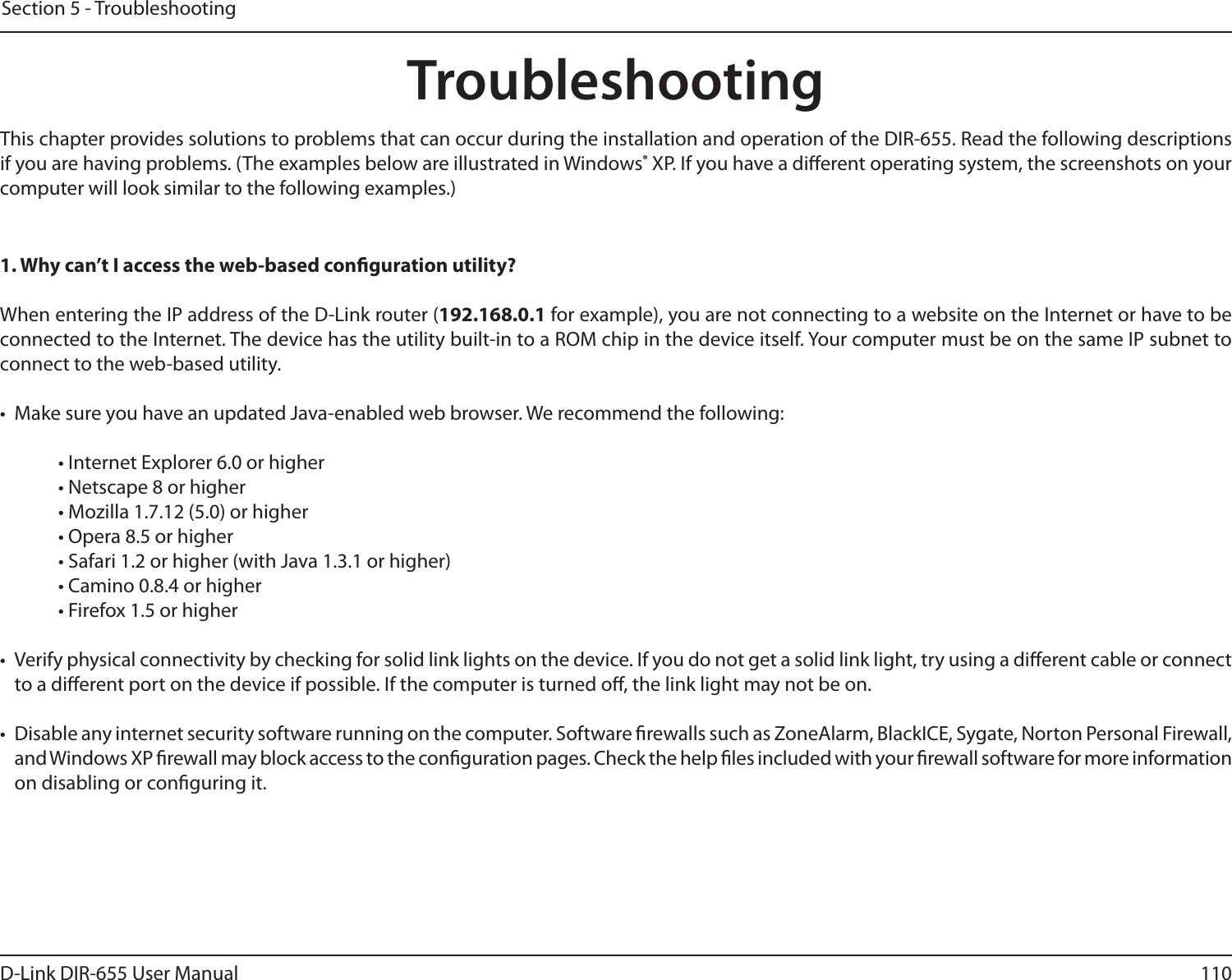 110D-Link DIR-655 User ManualSection 5 - TroubleshootingTroubleshootingThis chapter provides solutions to problems that can occur during the installation and operation of the DIR-655. Read the following descriptions if you are having problems. (The examples below are illustrated in Windows® XP. If you have a dierent operating system, the screenshots on your computer will look similar to the following examples.)1. Why can’t I access the web-based conguration utility?When entering the IP address of the D-Link router (192.168.0.1 for example), you are not connecting to a website on the Internet or have to be connected to the Internet. The device has the utility built-in to a ROM chip in the device itself. Your computer must be on the same IP subnet to connect to the web-based utility. •  Make sure you have an updated Java-enabled web browser. We recommend the following: • Internet Explorer 6.0 or higher • Netscape 8 or higher • Mozilla 1.7.12 (5.0) or higher • Opera 8.5 or higher • Safari 1.2 or higher (with Java 1.3.1 or higher) • Camino 0.8.4 or higher • Firefox 1.5 or higher •  Verify physical connectivity by checking for solid link lights on the device. If you do not get a solid link light, try using a dierent cable or connect to a dierent port on the device if possible. If the computer is turned o, the link light may not be on.•  Disable any internet security software running on the computer. Software rewalls such as ZoneAlarm, BlackICE, Sygate, Norton Personal Firewall, and Windows XP rewall may block access to the conguration pages. Check the help les included with your rewall software for more information on disabling or conguring it.