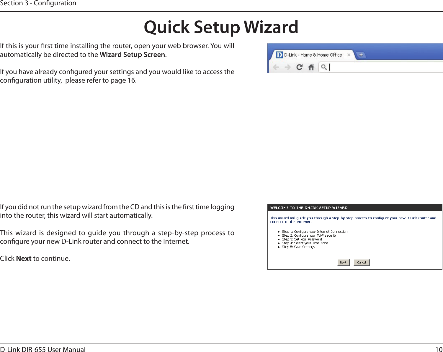 10D-Link DIR-655 User ManualSection 3 - CongurationIf you did not run the setup wizard from the CD and this is the rst time logging into the router, this wizard will start automatically. This wizard is designed to guide you through a step-by-step process to congure your new D-Link router and connect to the Internet.Click Next to continue. Quick Setup WizardIf this is your rst time installing the router, open your web browser. You will automatically be directed to the Wizard Setup Screen. If you have already congured your settings and you would like to access the conguration utility,  please refer to page 16.