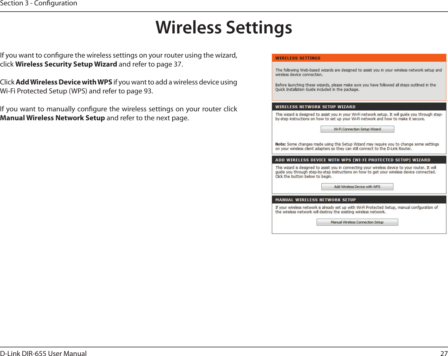 27D-Link DIR-655 User ManualSection 3 - CongurationWireless SettingsIf you want to congure the wireless settings on your router using the wizard, click Wireless Security Setup Wizard and refer to page 37.Click Add Wireless Device with WPS if you want to add a wireless device using Wi-Fi Protected Setup (WPS) and refer to page 93.If you want to manually congure the wireless settings on your router click Manual Wireless Network Setup and refer to the next page.