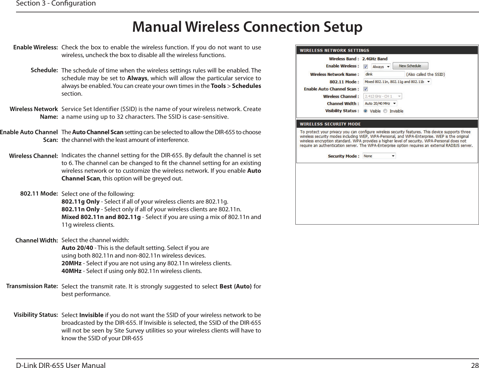28D-Link DIR-655 User ManualSection 3 - CongurationCheck the box to enable the wireless function. If you do not  want to use wireless, uncheck the box to disable all the wireless functions.The schedule of time when the wireless settings rules will be enabled. The schedule may be set to Always, which will allow the particular service to always be enabled. You can create your own times in the Tools &gt; Schedules section.Service Set Identifier (SSID) is the name of your wireless network. Create a name using up to 32 characters. The SSID is case-sensitive.The Auto Channel Scan setting can be selected to allow the DIR-655 to choose the channel with the least amount of interference.Indicates the channel setting for the DIR-655. By default the channel is set to 6. The channel can be changed to t the channel setting for an existing wireless network or to customize the wireless network. If you enable Auto Channel Scan, this option will be greyed out.Select one of the following:802.11g Only - Select if all of your wireless clients are 802.11g.802.11n Only - Select only if all of your wireless clients are 802.11n.Mixed 802.11n and 802.11g - Select if you are using a mix of 802.11n and 11g wireless clients.Select the channel width:Auto 20/40 - This is the default setting. Select if you are using both 802.11n and non-802.11n wireless devices.20MHz - Select if you are not using any 802.11n wireless clients.40MHz - Select if using only 802.11n wireless clients.Select the transmit rate. It is strongly suggested to select Best (Auto) for best performance.Select Invisible if you do not want the SSID of your wireless network to be broadcasted by the DIR-655. If Invisible is selected, the SSID of the DIR-655 will not be seen by Site Survey utilities so your wireless clients will have to know the SSID of your DIR-655Enable Wireless:Enable Auto Channel Scan:Manual Wireless Connection SetupWireless Network Name:Wireless Channel:802.11 Mode:Channel Width:Transmission Rate:Visibility Status:Schedule: