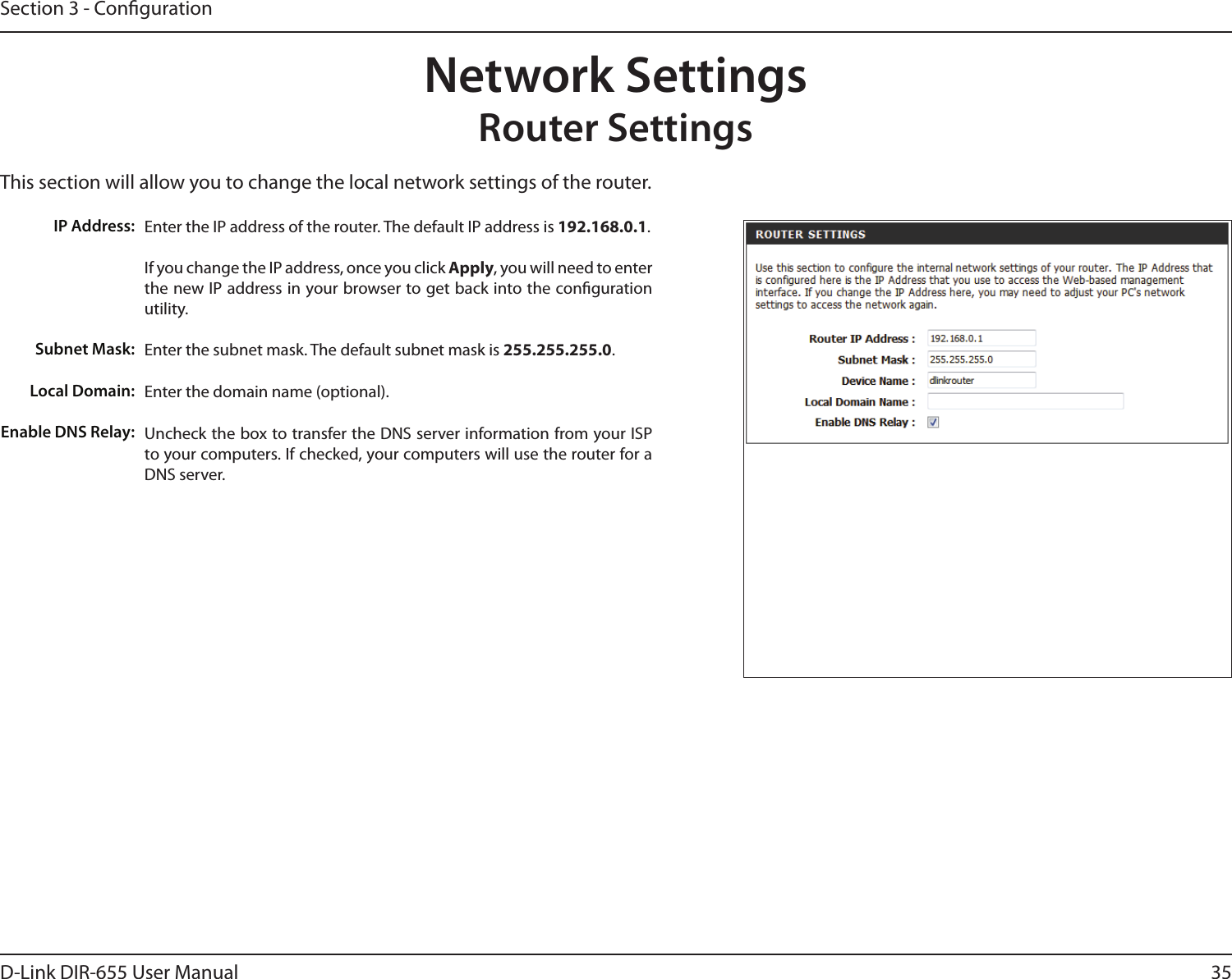 35D-Link DIR-655 User ManualSection 3 - CongurationThis section will allow you to change the local network settings of the router.Network SettingsRouter SettingsEnter the IP address of the router. The default IP address is 192.168.0.1.If you change the IP address, once you click Apply, you will need to enter the new IP address in your browser to get back into the conguration utility.Enter the subnet mask. The default subnet mask is 255.255.255.0.Enter the domain name (optional).Uncheck the box to transfer the DNS server information from your ISP to your computers. If checked, your computers will use the router for a DNS server.IP Address:Subnet Mask:Local Domain:Enable DNS Relay:
