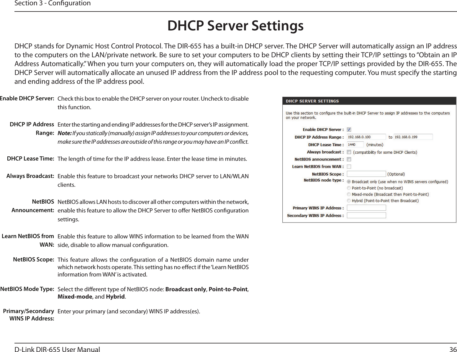 36D-Link DIR-655 User ManualSection 3 - CongurationDHCP Server SettingsDHCP stands for Dynamic Host Control Protocol. The DIR-655 has a built-in DHCP server. The DHCP Server will automatically assign an IP address to the computers on the LAN/private network. Be sure to set your computers to be DHCP clients by setting their TCP/IP settings to “Obtain an IP Address Automatically.” When you turn your computers on, they will automatically load the proper TCP/IP settings provided by the DIR-655. The DHCP Server will automatically allocate an unused IP address from the IP address pool to the requesting computer. You must specify the starting and ending address of the IP address pool.Check this box to enable the DHCP server on your router. Uncheck to disable this function.Enter the starting and ending IP addresses for the DHCP server’s IP assignment.Note: If you statically (manually) assign IP addresses to your computers or devices, make sure the IP addresses are outside of this range or you may have an IP conict. The length of time for the IP address lease. Enter the lease time in minutes.Enable this feature to broadcast your networks DHCP server to LAN/WLAN clients.NetBIOS allows LAN hosts to discover all other computers within the network, enable this feature to allow the DHCP Server to oer NetBIOS conguration settings.Enable this feature to allow WINS information to be learned from the WAN side, disable to allow manual conguration.This  feature allows  the  conguration  of a  NetBIOS  domain  name  under which network hosts operate. This setting has no eect if the ‘Learn NetBIOS information from WAN’ is activated.Select the dierent type of NetBIOS node: Broadcast only, Point-to-Point, Mixed-mode, and Hybrid.Enter your primary (and secondary) WINS IP address(es).Enable DHCP Server:DHCP IP Address Range:DHCP Lease Time:Always Broadcast:NetBIOS Announcement:Learn NetBIOS from WAN:NetBIOS Scope:NetBIOS Mode Type:Primary/Secondary WINS IP Address: