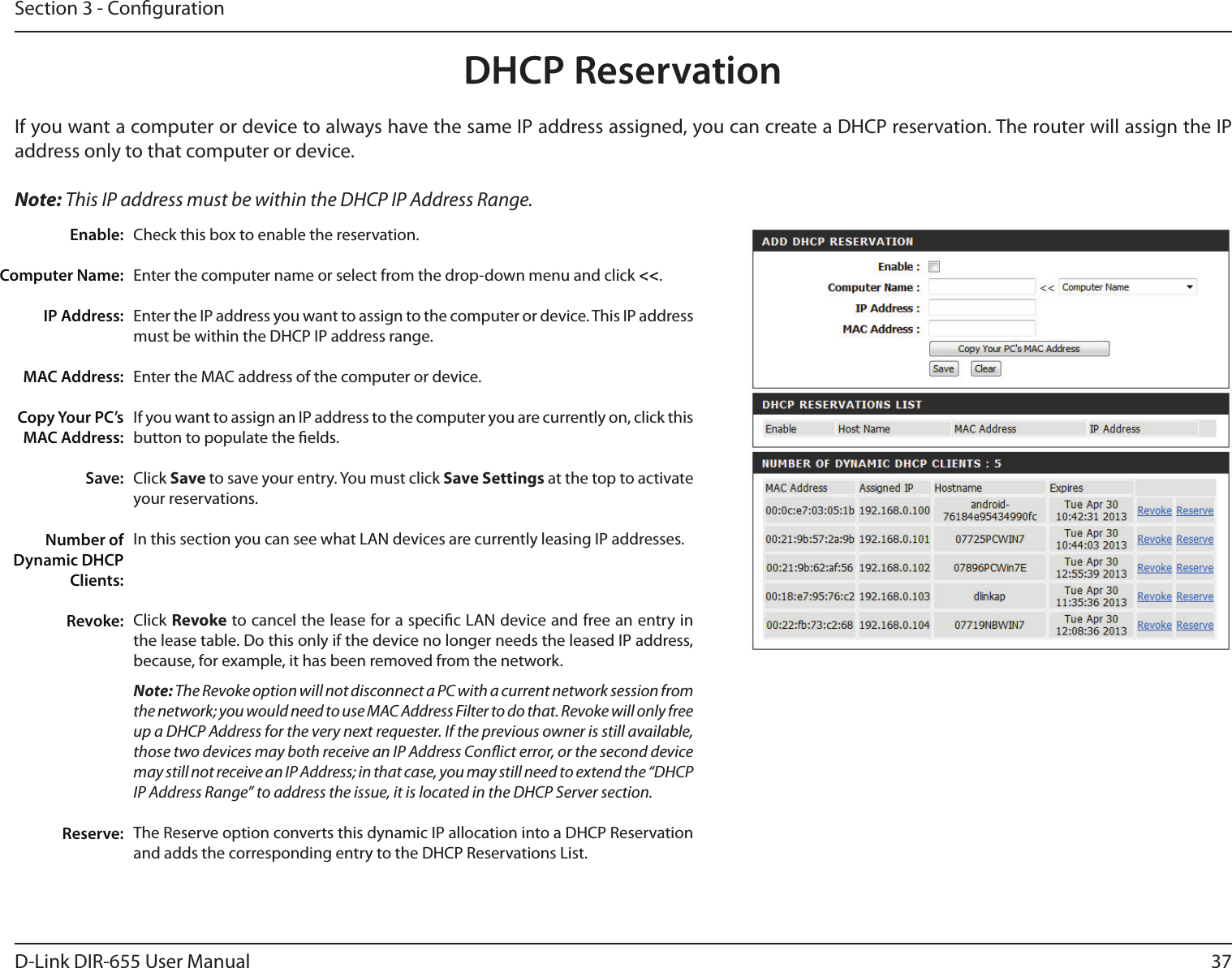 37D-Link DIR-655 User ManualSection 3 - CongurationDHCP ReservationIf you want a computer or device to always have the same IP address assigned, you can create a DHCP reservation. The router will assign the IP address only to that computer or device. Note: This IP address must be within the DHCP IP Address Range.Check this box to enable the reservation.Enter the computer name or select from the drop-down menu and click &lt;&lt;.Enter the IP address you want to assign to the computer or device. This IP address must be within the DHCP IP address range.Enter the MAC address of the computer or device.If you want to assign an IP address to the computer you are currently on, click this button to populate the elds. Click Save to save your entry. You must click Save Settings at the top to activate your reservations. In this section you can see what LAN devices are currently leasing IP addresses.Click Revoke to cancel the lease for a specic LAN device and free an entry in the lease table. Do this only if the device no longer needs the leased IP address, because, for example, it has been removed from the network.Note: The Revoke option will not disconnect a PC with a current network session from the network; you would need to use MAC Address Filter to do that. Revoke will only free up a DHCP Address for the very next requester. If the previous owner is still available, those two devices may both receive an IP Address Conict error, or the second device may still not receive an IP Address; in that case, you may still need to extend the “DHCP IP Address Range” to address the issue, it is located in the DHCP Server section.  The Reserve option converts this dynamic IP allocation into a DHCP Reservation and adds the corresponding entry to the DHCP Reservations List.Enable:Computer Name:IP Address:MAC Address:Copy Your PC’s MAC Address:Save:Number of Dynamic DHCP Clients:Revoke:Reserve: