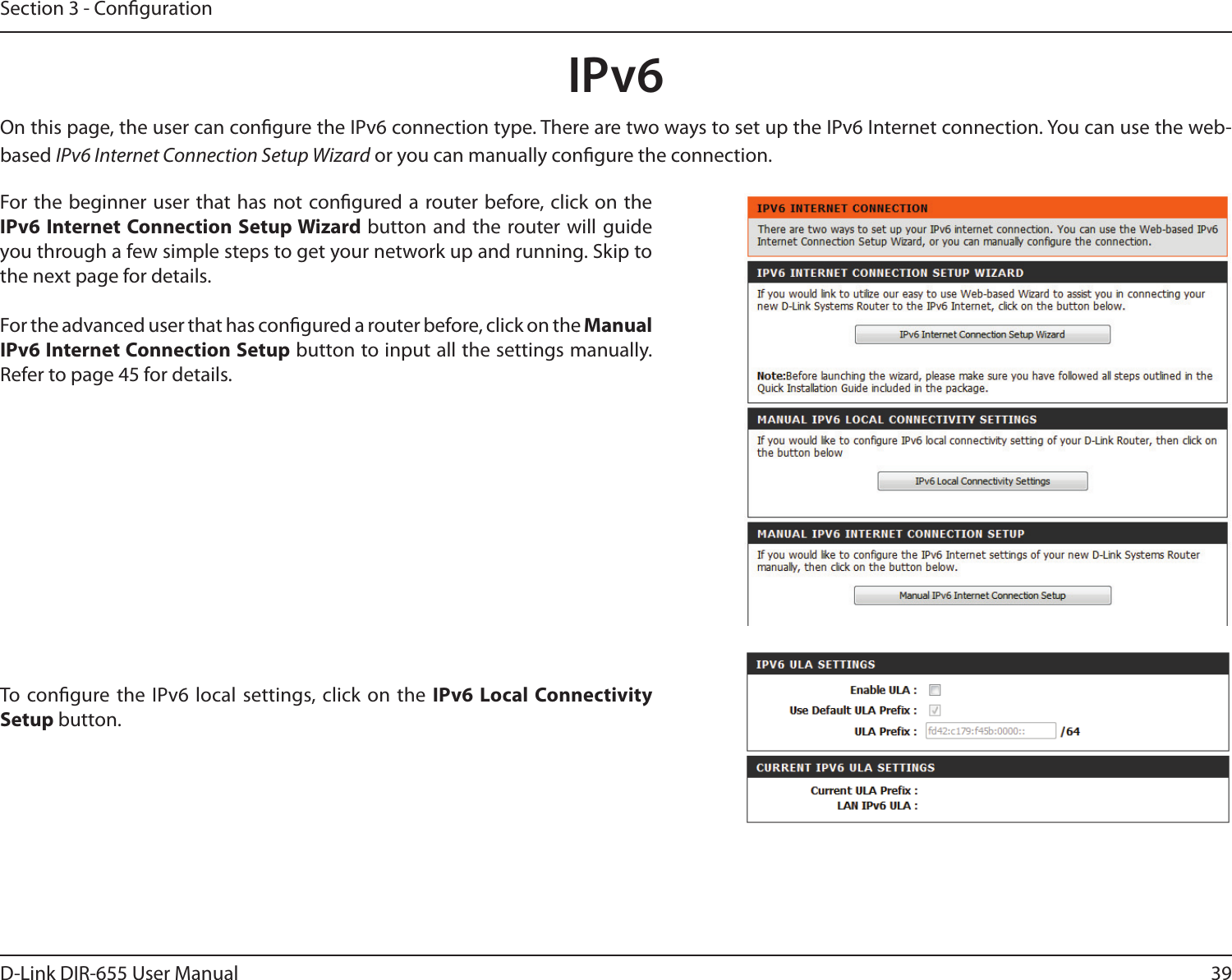 39D-Link DIR-655 User ManualSection 3 - CongurationIPv6On this page, the user can congure the IPv6 connection type. There are two ways to set up the IPv6 Internet connection. You can use the web-based IPv6 Internet Connection Setup Wizard or you can manually congure the connection.For the beginner user that has not congured a router before, click on the IPv6 Internet Connection Setup Wizard button and the  router will guide you through a few simple steps to get your network up and running. Skip to the next page for details.For the advanced user that has congured a router before, click on the Manual IPv6 Internet Connection Setup button to input all the settings manually. Refer to page 45 for details.To congure the  IPv6 local settings, click  on  the IPv6 Local Connectivity Setup button.