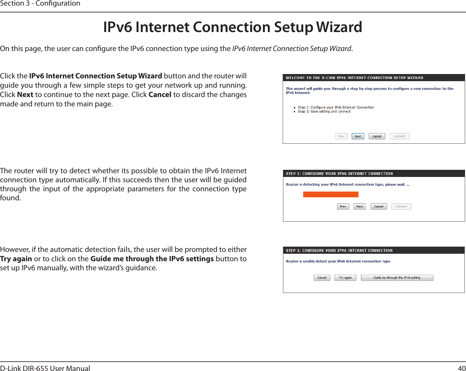40D-Link DIR-655 User ManualSection 3 - CongurationIPv6 Internet Connection Setup WizardOn this page, the user can congure the IPv6 connection type using the IPv6 Internet Connection Setup Wizard.Click the IPv6 Internet Connection Setup Wizard button and the router will guide you through a few simple steps to get your network up and running. Click Next to continue to the next page. Click Cancel to discard the changes made and return to the main page.The router will try to detect whether its possible to obtain the IPv6 Internet connection type automatically. If this succeeds then the user will be guided through  the  input  of  the  appropriate  parameters  for  the  connection  type found.However, if the automatic detection fails, the user will be prompted to either Try again or to click on the Guide me through the IPv6 settings button to set up IPv6 manually, with the wizard’s guidance.