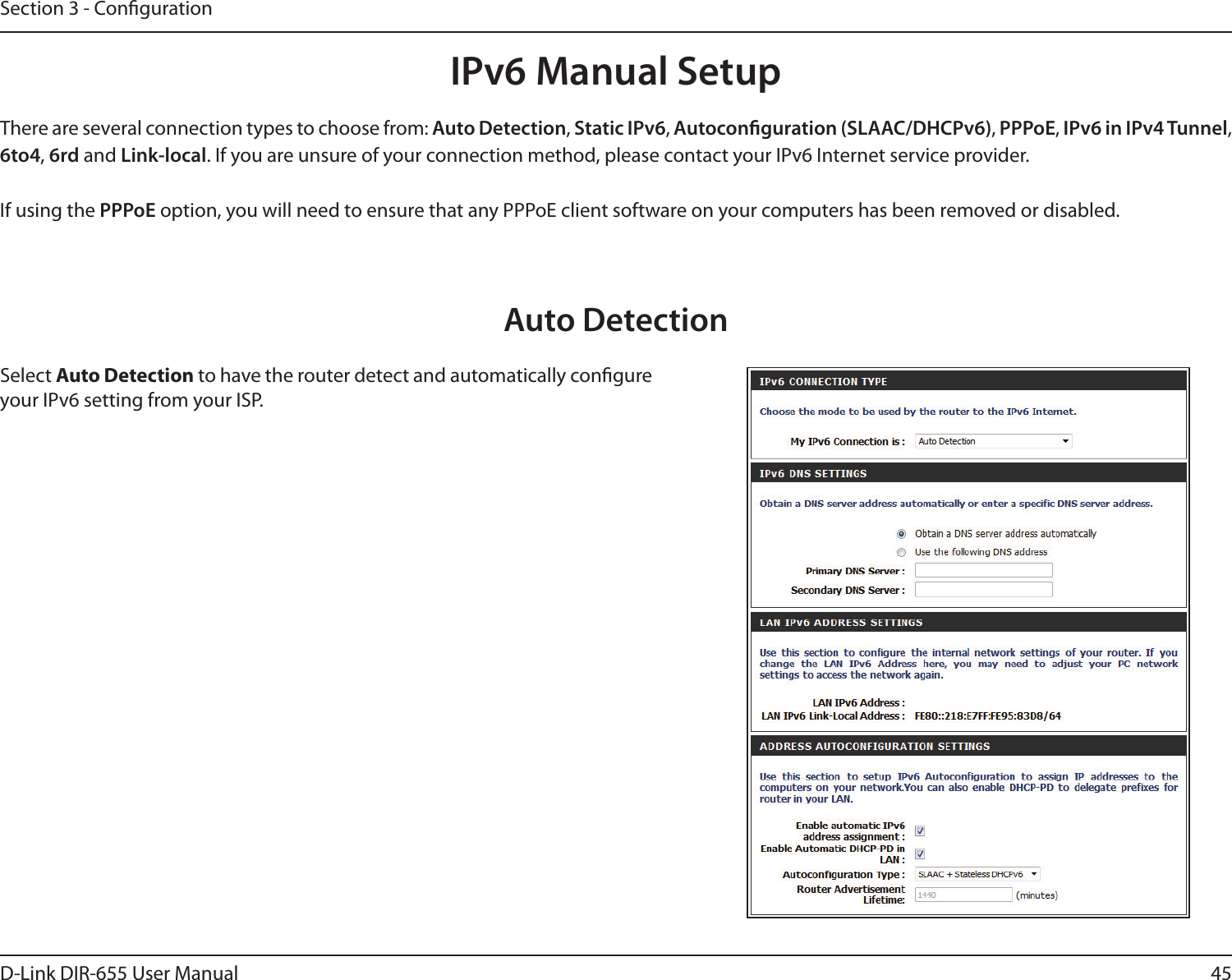 45D-Link DIR-655 User ManualSection 3 - CongurationIPv6 Manual SetupThere are several connection types to choose from: Auto Detection, Static IPv6, Autoconguration (SLAAC/DHCPv6), PPPoE, IPv6 in IPv4 Tunnel, 6to4, 6rd and Link-local. If you are unsure of your connection method, please contact your IPv6 Internet service provider. If using the PPPoE option, you will need to ensure that any PPPoE client software on your computers has been removed or disabled.Auto DetectionSelect Auto Detection to have the router detect and automatically congure your IPv6 setting from your ISP.