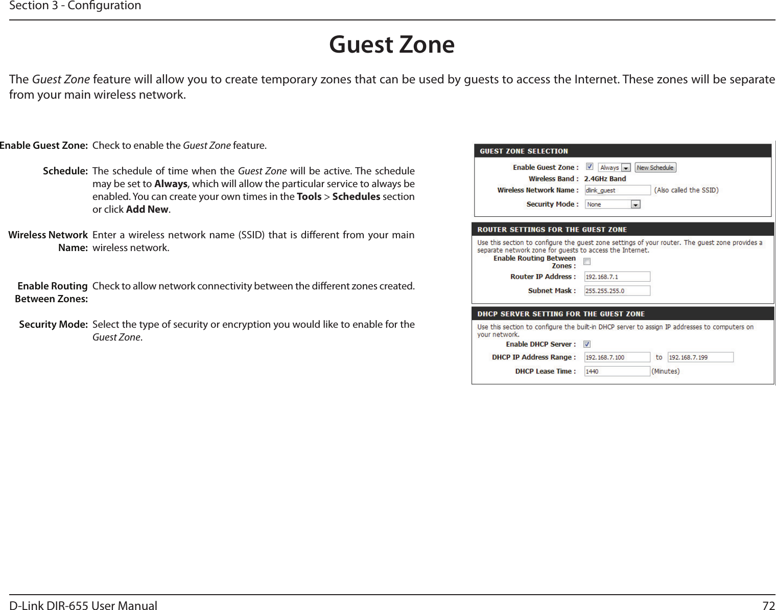 72D-Link DIR-655 User ManualSection 3 - CongurationGuest ZoneCheck to enable the Guest Zone feature. The schedule of time  when the  Guest Zone will  be active. The schedule may be set to Always, which will allow the particular service to always be enabled. You can create your own times in the Tools &gt; Schedules section or click Add New.Enter a wireless network name (SSID) that is dierent from your main wireless network.Check to allow network connectivity between the dierent zones created. Select the type of security or encryption you would like to enable for the Guest Zone.  Enable Guest Zone:Schedule:Wireless Network Name:Enable Routing Between Zones:Security Mode:The Guest Zone feature will allow you to create temporary zones that can be used by guests to access the Internet. These zones will be separate from your main wireless network.