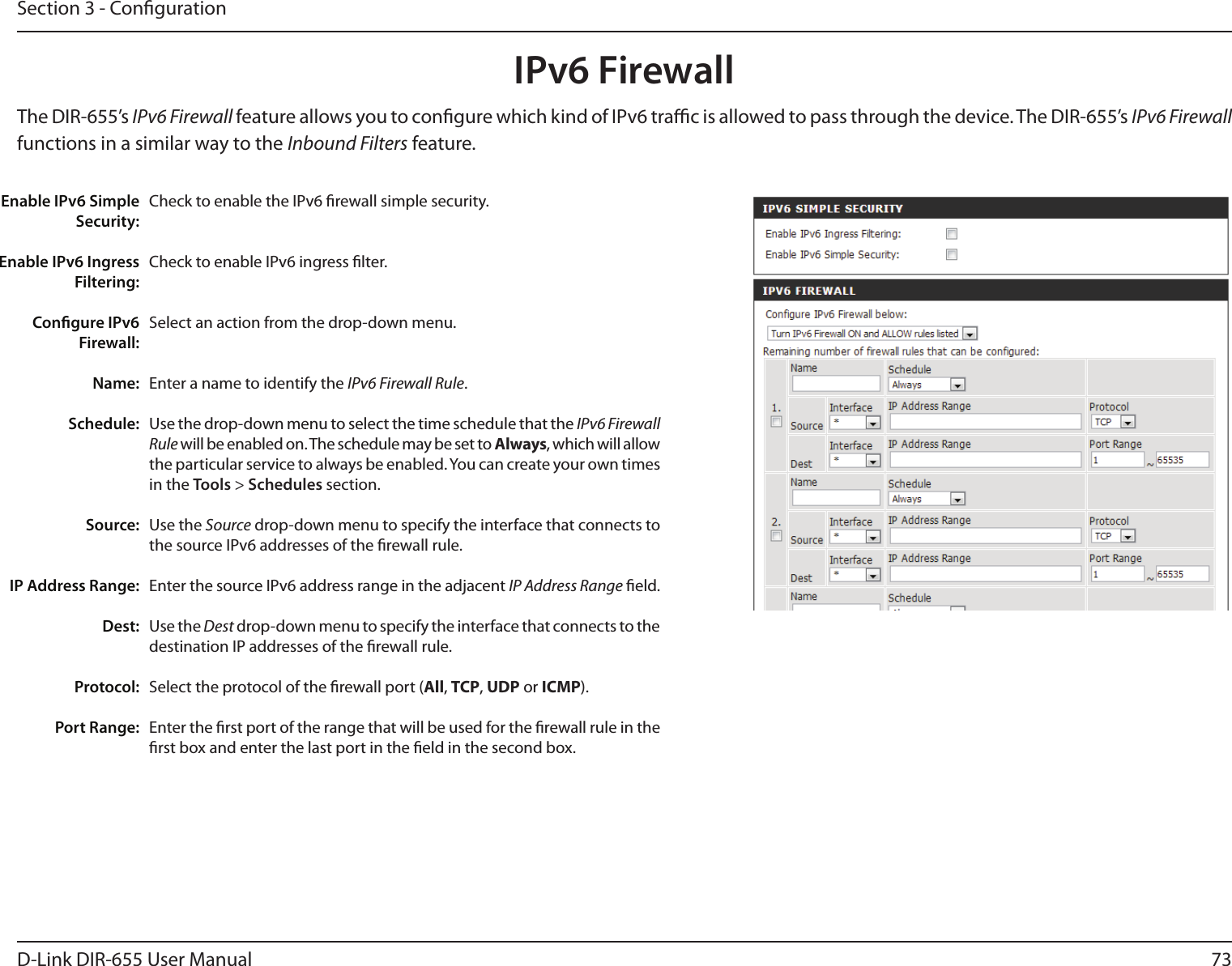 73D-Link DIR-655 User ManualSection 3 - CongurationIPv6 FirewallThe DIR-655’s IPv6 Firewall feature allows you to congure which kind of IPv6 trac is allowed to pass through the device. The DIR-655’s IPv6 Firewall functions in a similar way to the Inbound Filters feature.Check to enable the IPv6 rewall simple security.Check to enable IPv6 ingress lter.Select an action from the drop-down menu.Enter a name to identify the IPv6 Firewall Rule.Use the drop-down menu to select the time schedule that the IPv6 Firewall Rule will be enabled on. The schedule may be set to Always, which will allow the particular service to always be enabled. You can create your own times in the Tools &gt; Schedules section. Use the Source drop-down menu to specify the interface that connects to the source IPv6 addresses of the rewall rule. Enter the source IPv6 address range in the adjacent IP Address Range eld.Use the Dest drop-down menu to specify the interface that connects to the destination IP addresses of the rewall rule. Select the protocol of the rewall port (All, TCP, UDP or ICMP).Enter the rst port of the range that will be used for the rewall rule in the rst box and enter the last port in the eld in the second box.Enable IPv6 Simple Security:Enable IPv6 Ingress Filtering:Congure IPv6 Firewall:Name:Schedule:Source:IP Address Range:Dest:   Protocol:Port Range: