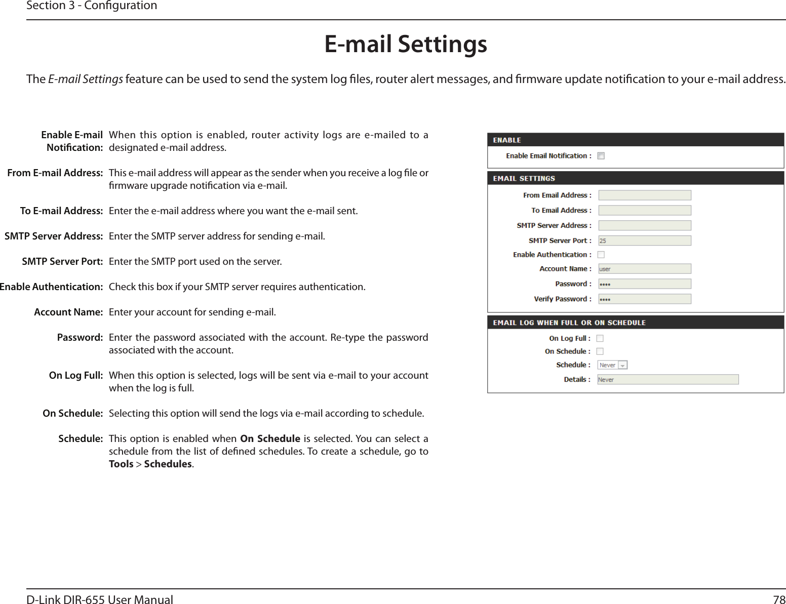 78D-Link DIR-655 User ManualSection 3 - CongurationE-mail SettingsThe E-mail Settings feature can be used to send the system log les, router alert messages, and rmware update notication to your e-mail address. Enable E-mail Notication: From E-mail Address:To E-mail Address:SMTP Server Address:SMTP Server Port:Enable Authentication:Account Name:Password:On Log Full:On Schedule:Schedule:When this  option is  enabled, router activity logs are e-mailed  to a designated e-mail address.This e-mail address will appear as the sender when you receive a log le or rmware upgrade notication via e-mail.Enter the e-mail address where you want the e-mail sent. Enter the SMTP server address for sending e-mail. Enter the SMTP port used on the server.Check this box if your SMTP server requires authentication. Enter your account for sending e-mail.Enter the  password associated with  the account. Re-type the  password associated with the account.When this option is selected, logs will be sent via e-mail to your account when the log is full.Selecting this option will send the logs via e-mail according to schedule.This option  is enabled  when  On Schedule is  selected. You can select a schedule from the list of dened schedules. To create a schedule, go to Tools &gt; Schedules.
