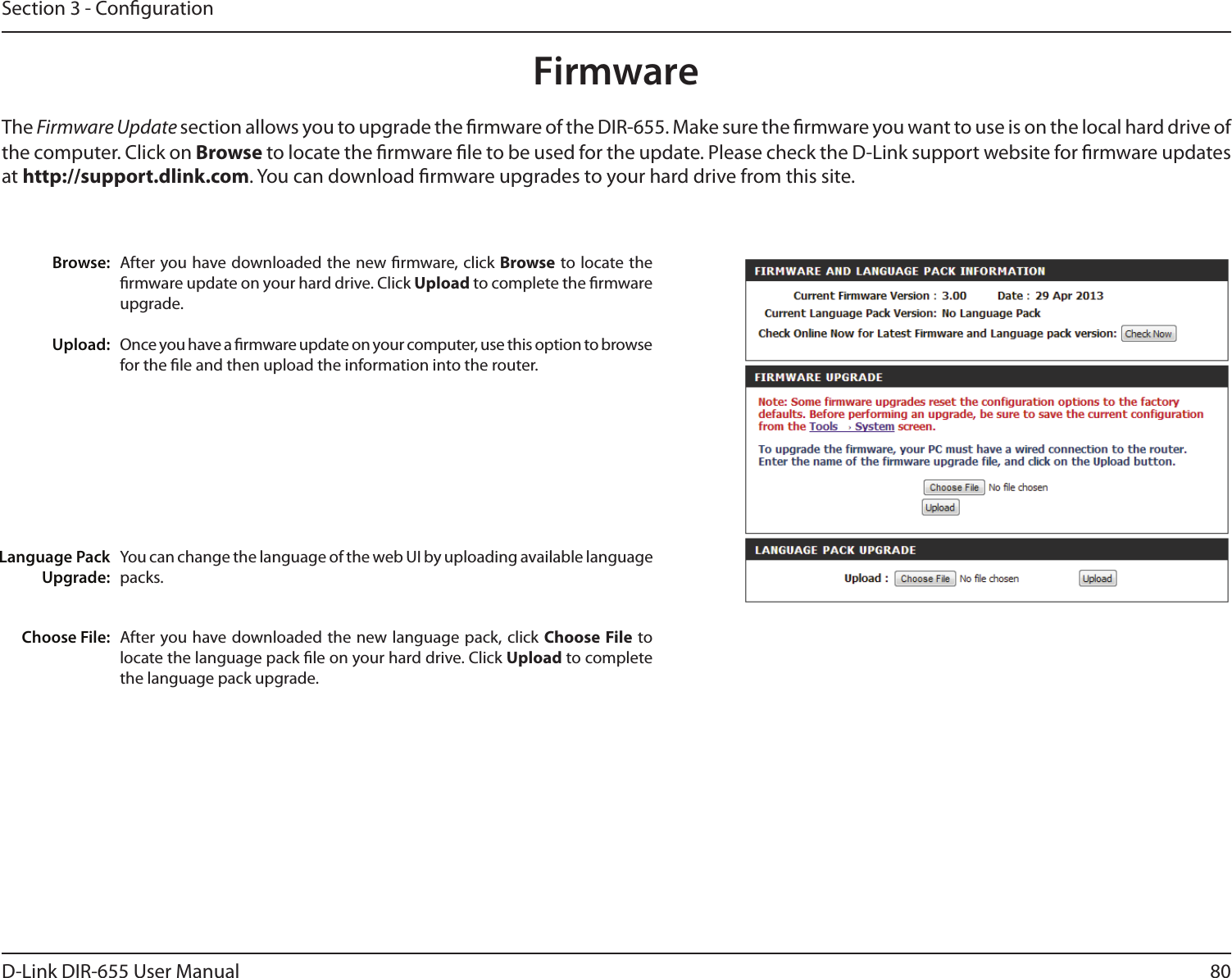 80D-Link DIR-655 User ManualSection 3 - CongurationFirmwareBrowse:Upload:After you have downloaded the new rmware, click Browse to locate the rmware update on your hard drive. Click Upload to complete the rmware upgrade.Once you have a rmware update on your computer, use this option to browse for the le and then upload the information into the router. The Firmware Update section allows you to upgrade the rmware of the DIR-655. Make sure the rmware you want to use is on the local hard drive of the computer. Click on Browse to locate the rmware le to be used for the update. Please check the D-Link support website for rmware updates at http://support.dlink.com. You can download rmware upgrades to your hard drive from this site.After you have downloaded the new  language pack,  click Choose File to locate the language pack le on your hard drive. Click Upload to complete the language pack upgrade.You can change the language of the web UI by uploading available language packs.Choose File:Language Pack Upgrade: