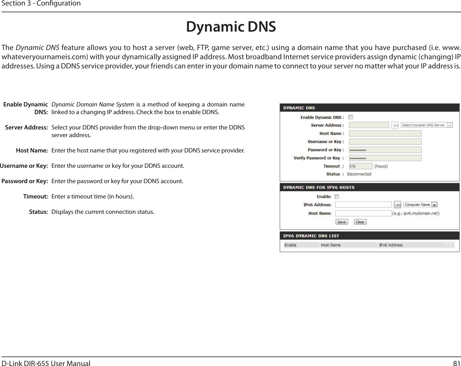 81D-Link DIR-655 User ManualSection 3 - CongurationDynamic Domain Name System is  a method  of keeping  a domain  name linked to a changing IP address. Check the box to enable DDNS.Select your DDNS provider from the drop-down menu or enter the DDNS server address.Enter the host name that you registered with your DDNS service provider.Enter the username or key for your DDNS account.Enter the password or key for your DDNS account.Enter a timeout time (in hours).Displays the current connection status.Enable Dynamic DNS:Server Address:Host Name:Username or Key:Password or Key:Timeout:Status:Dynamic DNSThe Dynamic DNS feature allows you to host a server (web, FTP, game server, etc.) using a domain name that you have purchased (i.e. www.whateveryournameis.com) with your dynamically assigned IP address. Most broadband Internet service providers assign dynamic (changing) IP addresses. Using a DDNS service provider, your friends can enter in your domain name to connect to your server no matter what your IP address is.