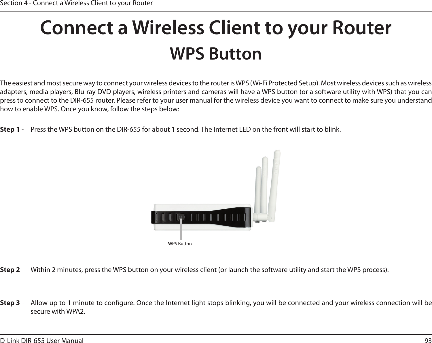 93D-Link DIR-655 User ManualSection 4 - Connect a Wireless Client to your RouterConnect a Wireless Client to your RouterWPS ButtonStep 2 -  Within 2 minutes, press the WPS button on your wireless client (or launch the software utility and start the WPS process).The easiest and most secure way to connect your wireless devices to the router is WPS (Wi-Fi Protected Setup). Most wireless devices such as wireless adapters, media players, Blu-ray DVD players, wireless printers and cameras will have a WPS button (or a software utility with WPS) that you can press to connect to the DIR-655 router. Please refer to your user manual for the wireless device you want to connect to make sure you understand how to enable WPS. Once you know, follow the steps below:Step 1 -  Press the WPS button on the DIR-655 for about 1 second. The Internet LED on the front will start to blink.Step 3 -  Allow up to 1 minute to congure. Once the Internet light stops blinking, you will be connected and your wireless connection will be secure with WPA2.WPS Button