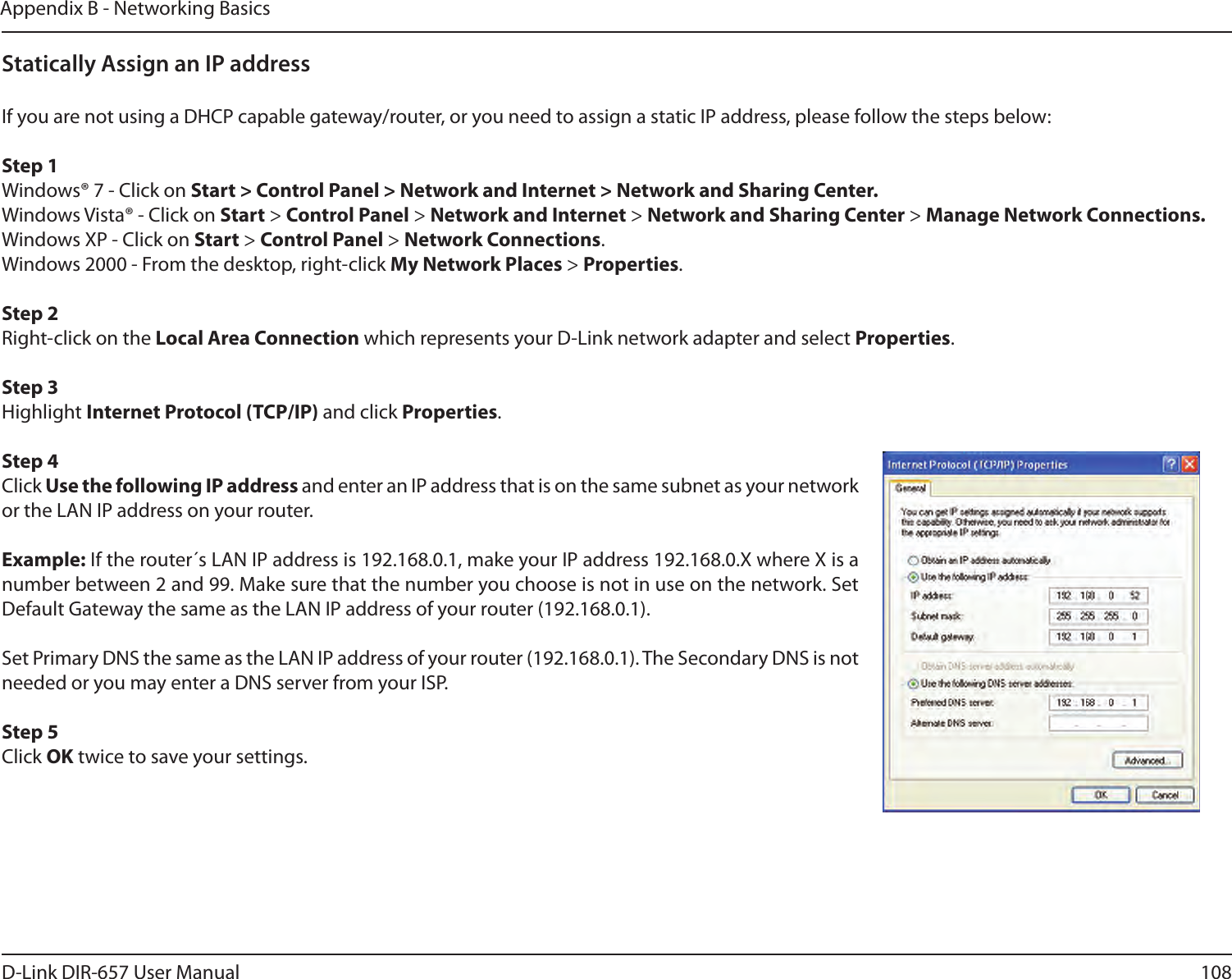 108D-Link DIR-657 User ManualAppendix B - Networking BasicsStatically Assign an IP addressIf you are not using a DHCP capable gateway/router, or you need to assign a static IP address, please follow the steps below:Step 1Windows® 7 - Click on Start &gt; Control Panel &gt; Network and Internet &gt; Network and Sharing Center.Windows Vista® - Click on Start &gt; Control Panel &gt; Network and Internet &gt; Network and Sharing Center &gt; Manage Network Connections.Windows XP - Click on Start &gt; Control Panel &gt; Network Connections.Windows 2000 - From the desktop, right-click My Network Places &gt; Properties.Step 2Right-click on the Local Area Connection which represents your D-Link network adapter and select Properties.Step 3Highlight Internet Protocol (TCP/IP) and click Properties.Step 4Click Use the following IP address and enter an IP address that is on the same subnet as your network or the LAN IP address on your router. Example: If the router´s LAN IP address is 192.168.0.1, make your IP address 192.168.0.X where X is a number between 2 and 99. Make sure that the number you choose is not in use on the network. Set Default Gateway the same as the LAN IP address of your router (192.168.0.1). Set Primary DNS the same as the LAN IP address of your router (192.168.0.1). The Secondary DNS is not needed or you may enter a DNS server from your ISP.Step 5Click OK twice to save your settings.