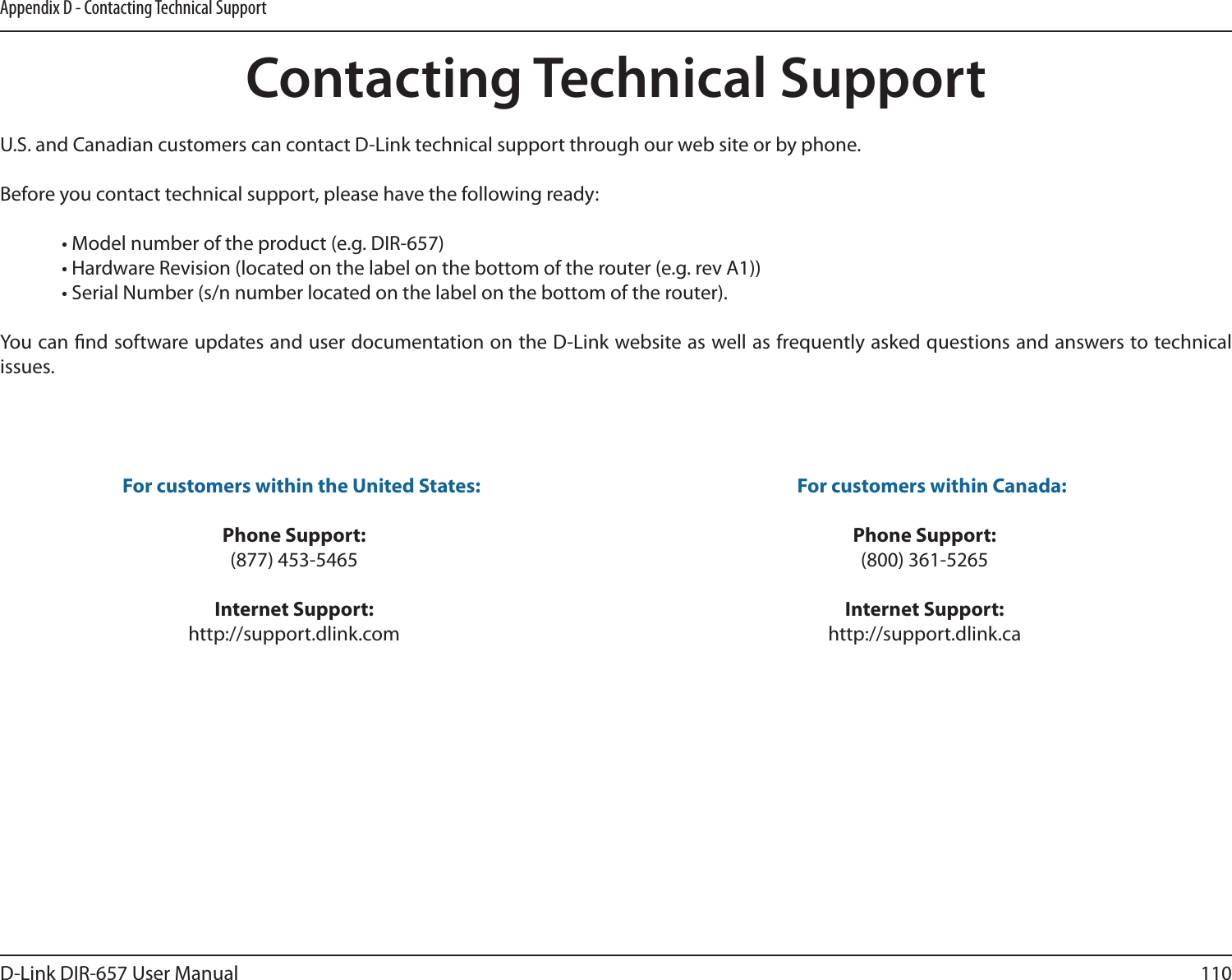 110D-Link DIR-657 User ManualAppendix D - Contacting Technical SupportContacting Technical SupportU.S. and Canadian customers can contact D-Link technical support through our web site or by phone.Before you contact technical support, please have the following ready:  • Model number of the product (e.g. DIR-657)  • Hardware Revision (located on the label on the bottom of the router (e.g. rev A1))  • Serial Number (s/n number located on the label on the bottom of the router). You can nd software updates and user documentation on the D-Link website as well as frequently asked questions and answers to technical issues.For customers within the United States: Phone Support:(877) 453-5465Internet Support:http://support.dlink.com For customers within Canada: Phone Support:(800) 361-5265 Internet Support:http://support.dlink.ca