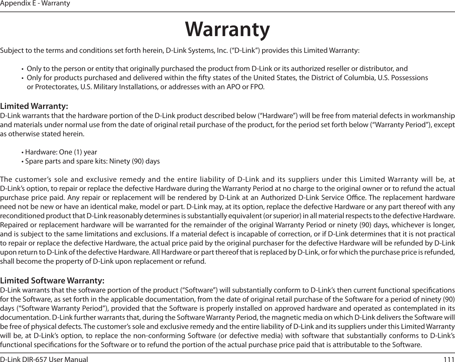 111D-Link DIR-657 User ManualAppendix E - WarrantyWarrantySubject to the terms and conditions set forth herein, D-Link Systems, Inc. (“D-Link”) provides this Limited Warranty:•  Only to the person or entity that originally purchased the product from D-Link or its authorized reseller or distributor, and•  Only for products purchased and delivered within the fty states of the United States, the District of Columbia, U.S. Possessions or Protectorates, U.S. Military Installations, or addresses with an APO or FPO.Limited Warranty:D-Link warrants that the hardware portion of the D-Link product described below (“Hardware”) will be free from material defects in workmanship and materials under normal use from the date of original retail purchase of the product, for the period set forth below (“Warranty Period”), except as otherwise stated herein.• Hardware: One (1) year• Spare parts and spare kits: Ninety (90) daysThe customer’s sole and  exclusive remedy and the entire liability of D-Link and  its suppliers under  this Limited Warranty  will be, at  D-Link’s option, to repair or replace the defective Hardware during the Warranty Period at no charge to the original owner or to refund the actual purchase price paid. Any repair or replacement will be rendered by D-Link at an Authorized D-Link Service Oce. The replacement hardware need not be new or have an identical make, model or part. D-Link may, at its option, replace the defective Hardware or any part thereof with any reconditioned product that D-Link reasonably determines is substantially equivalent (or superior) in all material respects to the defective Hardware. Repaired or replacement hardware will be warranted for the remainder of the original Warranty Period or ninety (90) days, whichever is longer, and is subject to the same limitations and exclusions. If a material defect is incapable of correction, or if D-Link determines that it is not practical to repair or replace the defective Hardware, the actual price paid by the original purchaser for the defective Hardware will be refunded by D-Link upon return to D-Link of the defective Hardware. All Hardware or part thereof that is replaced by D-Link, or for which the purchase price is refunded, shall become the property of D-Link upon replacement or refund.Limited Software Warranty:D-Link warrants that the software portion of the product (“Software”) will substantially conform to D-Link’s then current functional specications for the Software, as set forth in the applicable documentation, from the date of original retail purchase of the Software for a period of ninety (90) days (“Software Warranty Period”), provided that the Software is properly installed on approved hardware and operated as contemplated in its documentation. D-Link further warrants that, during the Software Warranty Period, the magnetic media on which D-Link delivers the Software will be free of physical defects. The customer’s sole and exclusive remedy and the entire liability of D-Link and its suppliers under this Limited Warranty will be, at D-Link’s option, to replace the non-conforming Software (or  defective media) with software that substantially conforms to D-Link’s functional specications for the Software or to refund the portion of the actual purchase price paid that is attributable to the Software. 