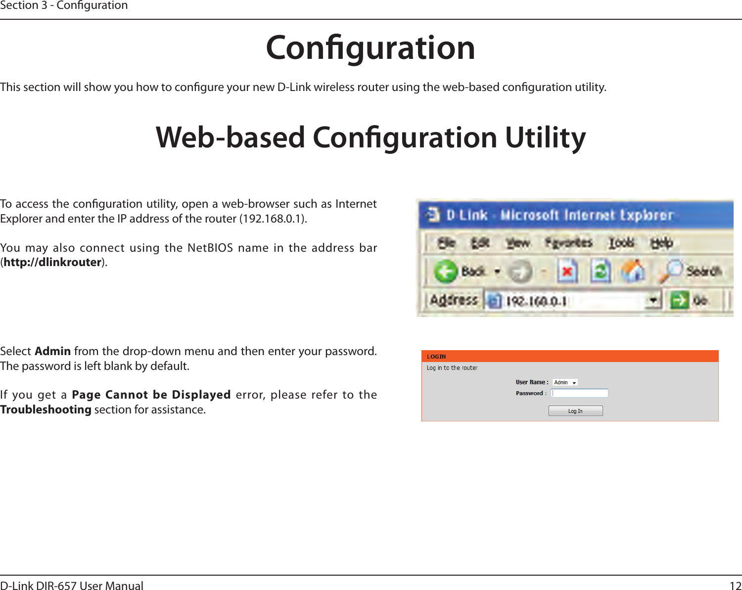 12D-Link DIR-657 User ManualSection 3 - CongurationCongurationThis section will show you how to congure your new D-Link wireless router using the web-based conguration utility.Web-based Conguration UtilityTo access the conguration utility, open a web-browser such as Internet Explorer and enter the IP address of the router (192.168.0.1).You  may also connect using  the NetBIOS name  in the address bar (http://dlinkrouter).Select Admin from the drop-down menu and then enter your password. The password is left blank by default.If  you  get  a  Page  Cannot  be  Displayed  error,  please  refer  to  the Troubleshooting section for assistance.