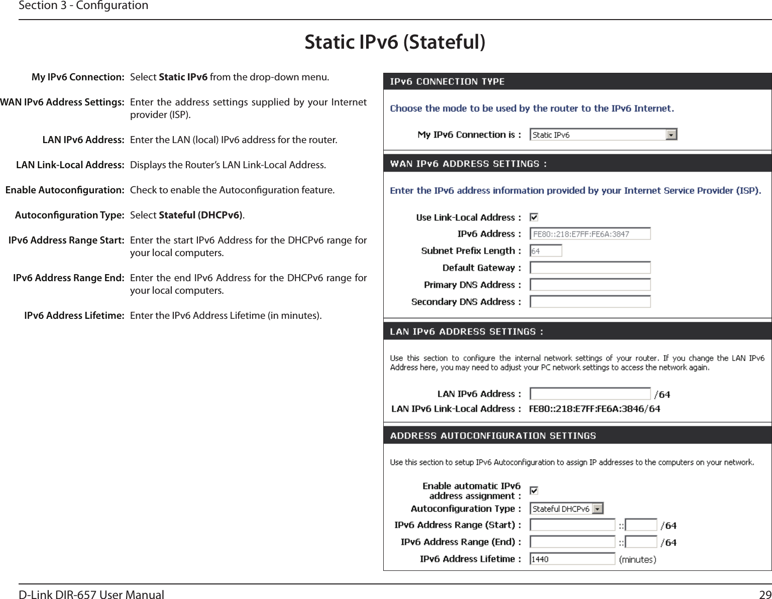 29D-Link DIR-657 User ManualSection 3 - CongurationStatic IPv6 (Stateful)Select Static IPv6 from the drop-down menu.Enter the  address settings supplied  by your Internet provider (ISP). Enter the LAN (local) IPv6 address for the router. Displays the Router’s LAN Link-Local Address.Check to enable the Autoconguration feature.Select Stateful (DHCPv6).Enter the start IPv6 Address for the DHCPv6 range for your local computers.Enter the end IPv6 Address for the  DHCPv6 range for your local computers.Enter the IPv6 Address Lifetime (in minutes).My IPv6 Connection:WAN IPv6 Address Settings:LAN IPv6 Address:LAN Link-Local Address:Enable Autoconguration:Autoconguration Type:IPv6 Address Range Start:IPv6 Address Range End:IPv6 Address Lifetime: