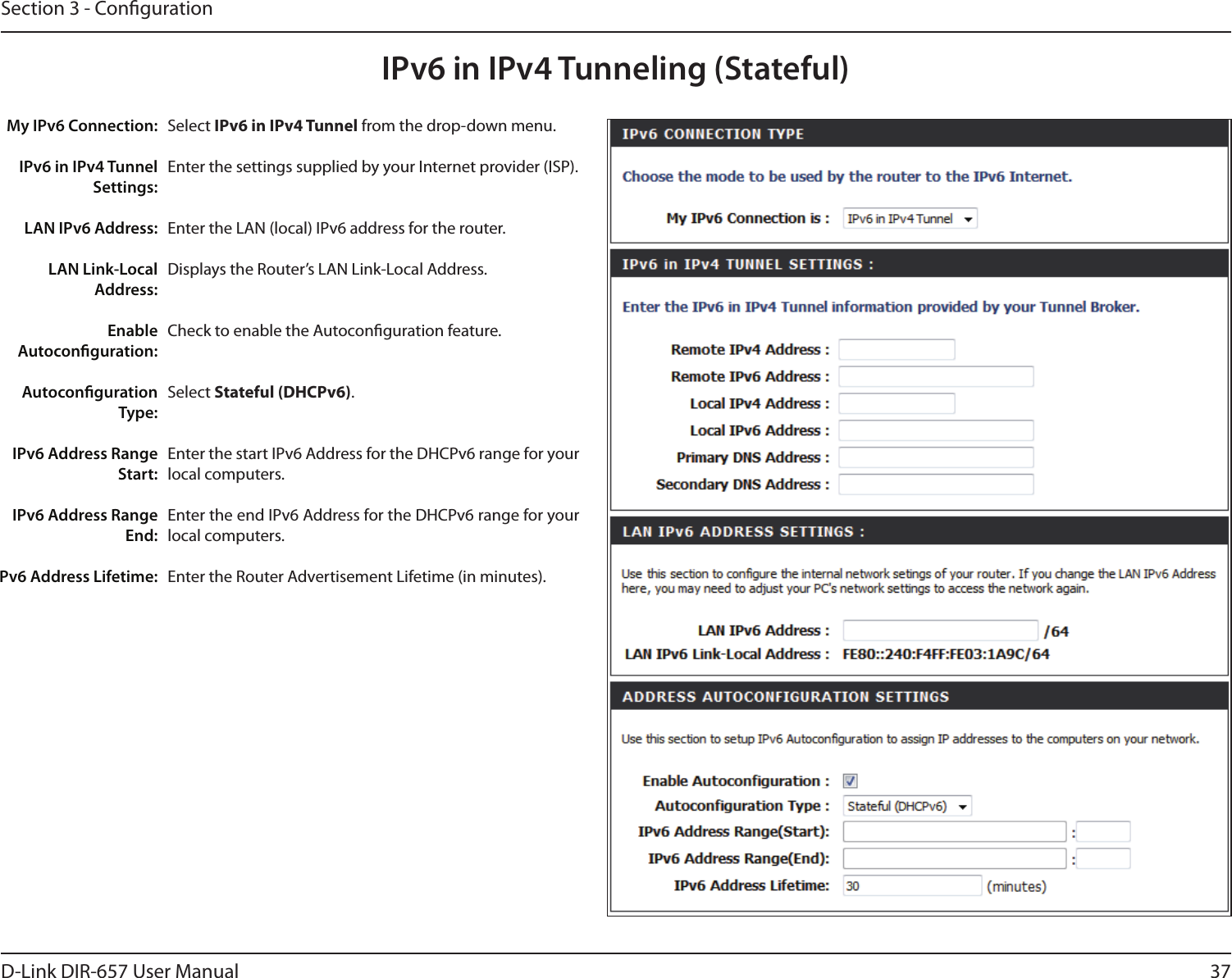 37D-Link DIR-657 User ManualSection 3 - CongurationIPv6 in IPv4 Tunneling (Stateful)Select IPv6 in IPv4 Tunnel from the drop-down menu.Enter the settings supplied by your Internet provider (ISP). Enter the LAN (local) IPv6 address for the router. Displays the Router’s LAN Link-Local Address.Check to enable the Autoconguration feature.Select Stateful (DHCPv6). Enter the start IPv6 Address for the DHCPv6 range for your local computers.Enter the end IPv6 Address for the DHCPv6 range for your local computers.Enter the Router Advertisement Lifetime (in minutes).My IPv6 Connection:IPv6 in IPv4 Tunnel Settings:LAN IPv6 Address:LAN Link-Local Address:Enable Autoconguration:Autoconguration Type:IPv6 Address Range Start:IPv6 Address Range End:Pv6 Address Lifetime: