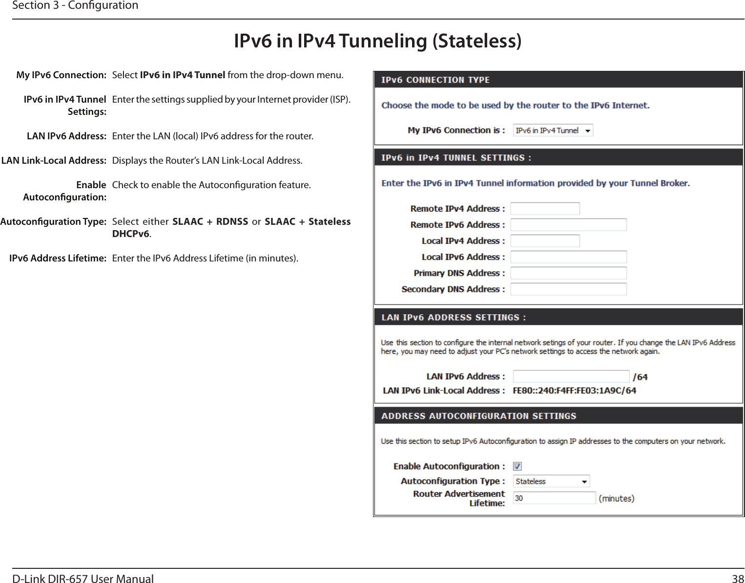 38D-Link DIR-657 User ManualSection 3 - CongurationIPv6 in IPv4 Tunneling (Stateless)Select IPv6 in IPv4 Tunnel from the drop-down menu.Enter the settings supplied by your Internet provider (ISP). Enter the LAN (local) IPv6 address for the router. Displays the Router’s LAN Link-Local Address.Check to enable the Autoconguration feature.Select  either  SLAAC + RDNSS  or  SLAAC  +  Stateless DHCPv6. Enter the IPv6 Address Lifetime (in minutes).My IPv6 Connection:IPv6 in IPv4 Tunnel Settings:LAN IPv6 Address:LAN Link-Local Address:Enable Autoconguration:Autoconguration Type:IPv6 Address Lifetime: