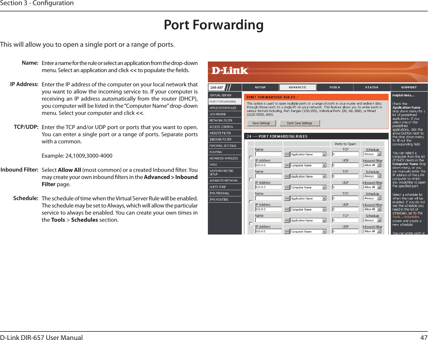 47D-Link DIR-657 User ManualSection 3 - CongurationThis will allow you to open a single port or a range of ports.Port ForwardingEnter a name for the rule or select an application from the drop-down menu. Select an application and click &lt;&lt; to populate the elds.Enter the IP address of the computer on your local network that you want to allow the incoming service to. If your computer is receiving an IP address automatically from the router (DHCP), you computer will be listed in the “Computer Name” drop-down menu. Select your computer and click &lt;&lt;. Enter the TCP and/or UDP port or ports that you want to open. You can enter a single port or a range of ports. Separate ports with a common.Example: 24,1009,3000-4000Select Allow All (most common) or a created Inbound lter. You may create your own inbound lters in the Advanced &gt; Inbound Filter page.The schedule of time when the Virtual Server Rule will be enabled. The schedule may be set to Always, which will allow the particular service to always be enabled. You can create your own times in the Tools &gt; Schedules section.Name:IP Address:TCP/UDP:Inbound Filter:Schedule: