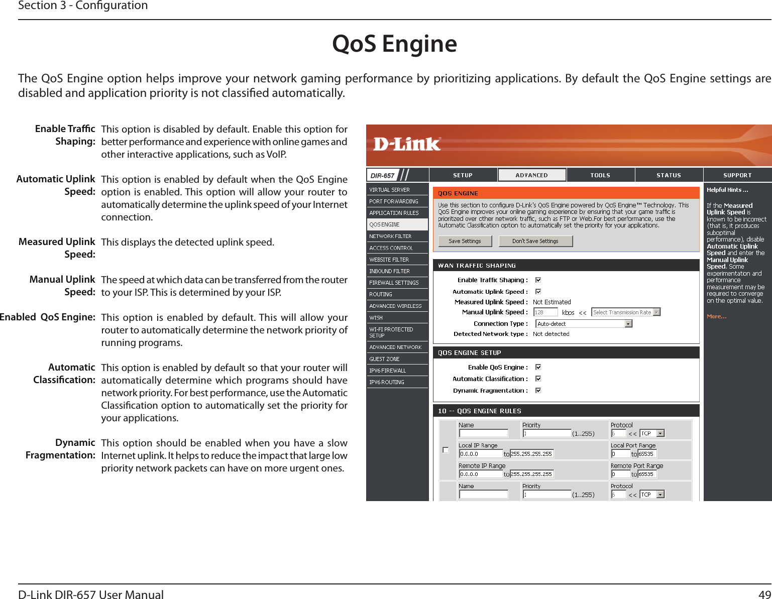 49D-Link DIR-657 User ManualSection 3 - CongurationQoS EngineThe QoS Engine option helps improve your network gaming performance by prioritizing applications. By default the QoS Engine settings are disabled and application priority is not classied automatically.This option is disabled by default. Enable this option for better performance and experience with online games and other interactive applications, such as VoIP.This option is enabled by default when the QoS Engine option is enabled. This  option will allow  your router to automatically determine the uplink speed of your Internet connection.This displays the detected uplink speed.The speed at which data can be transferred from the router to your ISP. This is determined by your ISP. This option  is enabled by default. This  will allow your router to automatically determine the network priority of running programs.This option is enabled by default so that your router will automatically determine  which programs should have network priority. For best performance, use the Automatic Classication option to automatically set the priority for your applications.This option  should be enabled when  you have  a  slow Internet uplink. It helps to reduce the impact that large low priority network packets can have on more urgent ones.Enable TracShaping:Automatic UplinkSpeed:Measured UplinkSpeed:Manual UplinkSpeed:Enabled  QoS Engine:Automatic Classication:Dynamic Fragmentation: