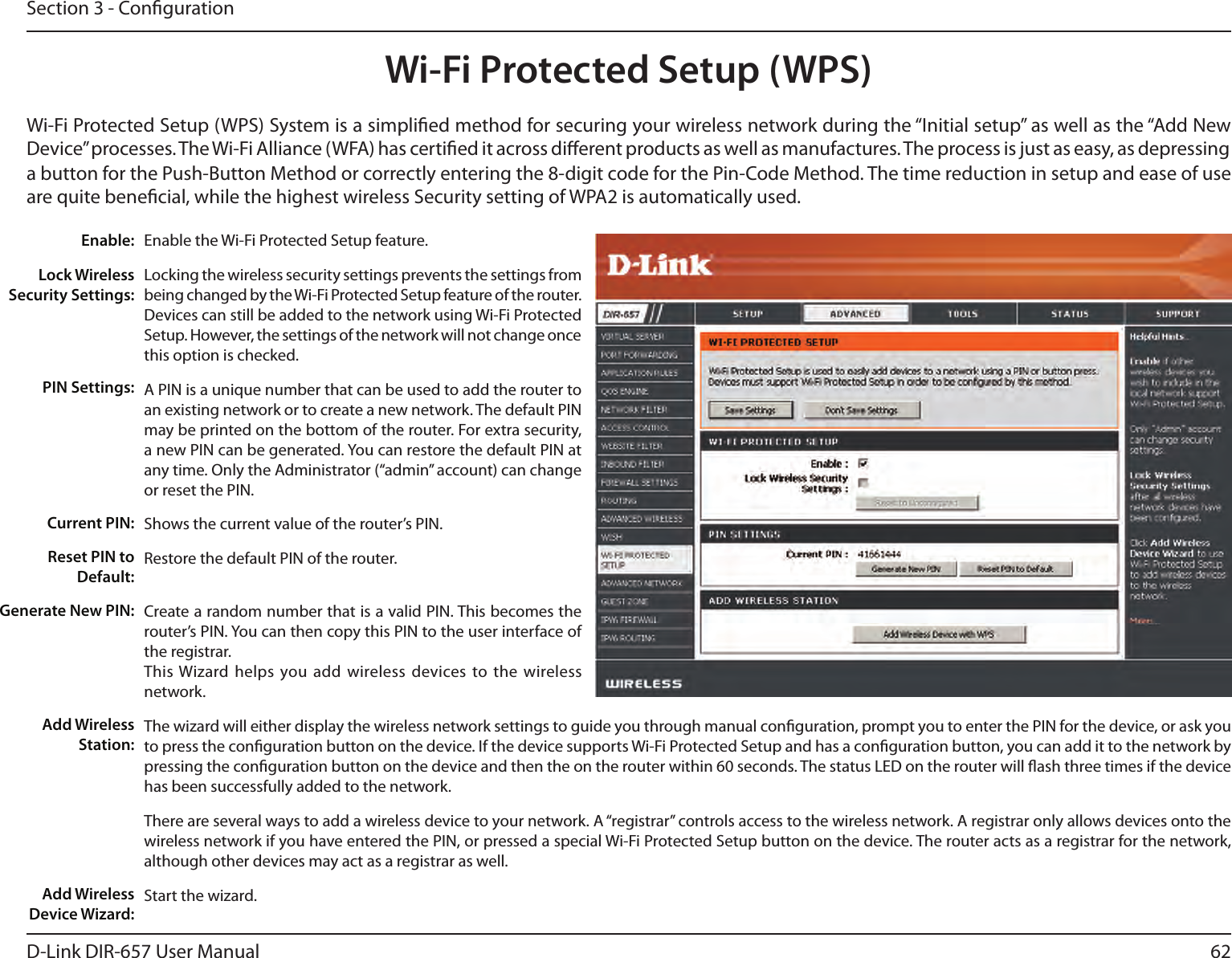 62D-Link DIR-657 User ManualSection 3 - CongurationWi-Fi Protected Setup (WPS)Enable the Wi-Fi Protected Setup feature. Locking the wireless security settings prevents the settings from being changed by the Wi-Fi Protected Setup feature of the router. Devices can still be added to the network using Wi-Fi Protected Setup. However, the settings of the network will not change once this option is checked.A PIN is a unique number that can be used to add the router to an existing network or to create a new network. The default PIN may be printed on the bottom of the router. For extra security, a new PIN can be generated. You can restore the default PIN at any time. Only the Administrator (“admin” account) can change or reset the PIN. Shows the current value of the router’s PIN. Restore the default PIN of the router. Create a random number that is a valid PIN. This becomes the router’s PIN. You can then copy this PIN to the user interface of the registrar.This Wizard helps  you add  wireless devices to the wireless network.The wizard will either display the wireless network settings to guide you through manual conguration, prompt you to enter the PIN for the device, or ask you to press the conguration button on the device. If the device supports Wi-Fi Protected Setup and has a conguration button, you can add it to the network by pressing the conguration button on the device and then the on the router within 60 seconds. The status LED on the router will ash three times if the device has been successfully added to the network.There are several ways to add a wireless device to your network. A “registrar” controls access to the wireless network. A registrar only allows devices onto the wireless network if you have entered the PIN, or pressed a special Wi-Fi Protected Setup button on the device. The router acts as a registrar for the network, although other devices may act as a registrar as well.Start the wizard.Enable:Lock Wireless Security Settings:PIN Settings:Current PIN:Reset PIN to Default:Generate New PIN:Add Wireless Station:Add Wireless Device Wizard:Wi-Fi Protected Setup (WPS) System is a simplied method for securing your wireless network during the “Initial setup” as well as the “Add New Device” processes. The Wi-Fi Alliance (WFA) has certied it across dierent products as well as manufactures. The process is just as easy, as depressing a button for the Push-Button Method or correctly entering the 8-digit code for the Pin-Code Method. The time reduction in setup and ease of use are quite benecial, while the highest wireless Security setting of WPA2 is automatically used.
