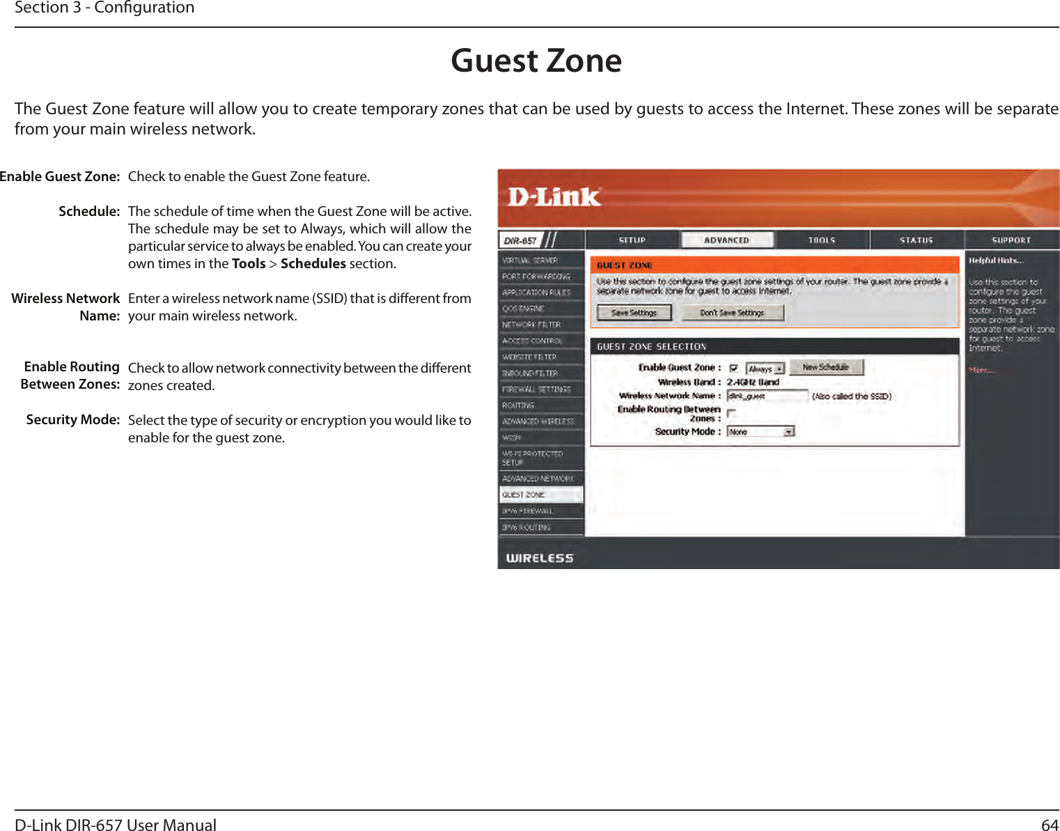 64D-Link DIR-657 User ManualSection 3 - CongurationGuest ZoneCheck to enable the Guest Zone feature. The schedule of time when the Guest Zone will be active. The schedule may be set to Always, which will allow the particular service to always be enabled. You can create your own times in the Tools &gt; Schedules section.Enter a wireless network name (SSID) that is dierent from your main wireless network.Check to allow network connectivity between the dierent zones created. Select the type of security or encryption you would like to enable for the guest zone.  Enable Guest Zone:Schedule:Wireless Network Name:Enable Routing Between Zones:Security Mode:The Guest Zone feature will allow you to create temporary zones that can be used by guests to access the Internet. These zones will be separate from your main wireless network. 