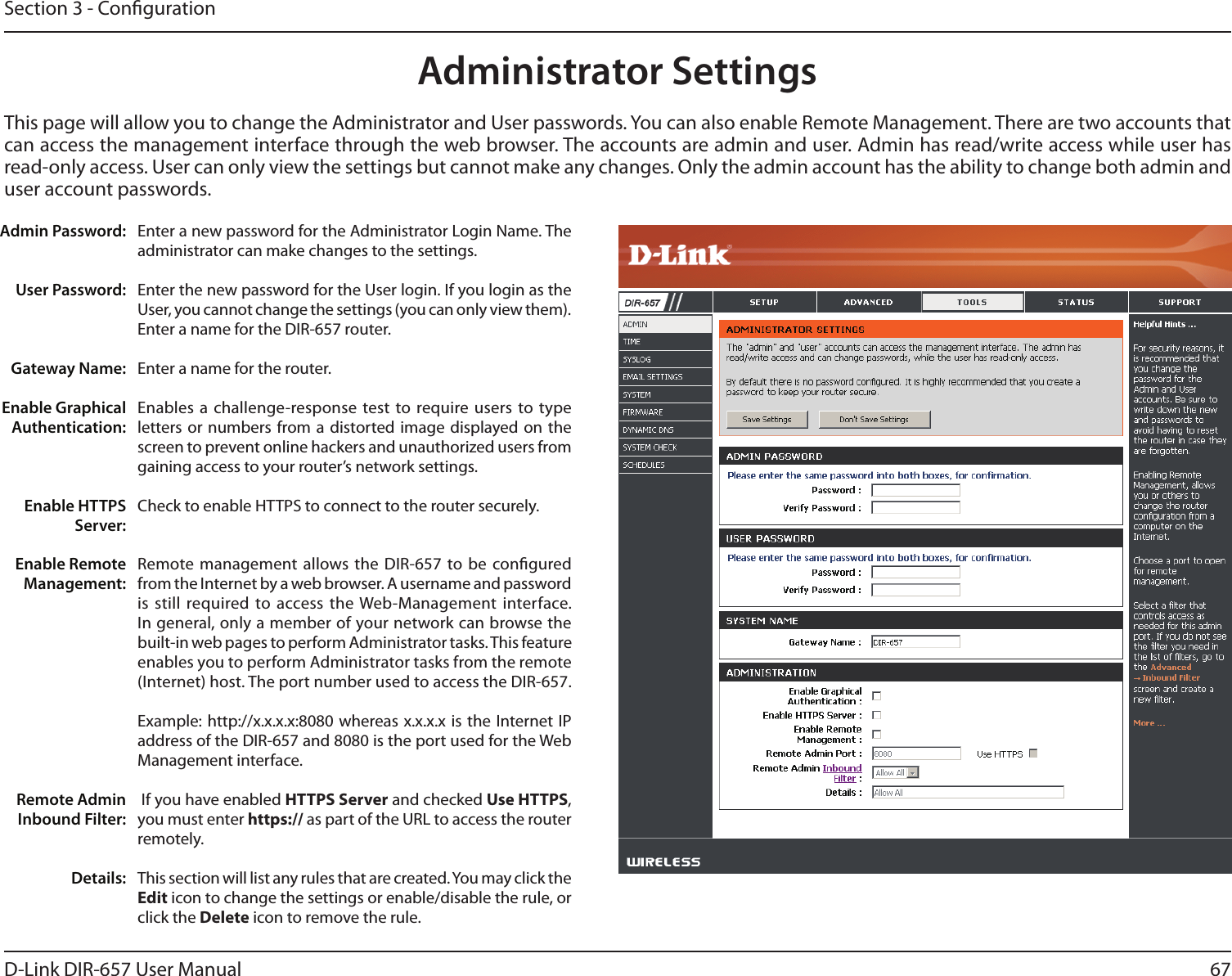 67D-Link DIR-657 User ManualSection 3 - CongurationAdministrator SettingsThis page will allow you to change the Administrator and User passwords. You can also enable Remote Management. There are two accounts that can access the management interface through the web browser. The accounts are admin and user. Admin has read/write access while user has read-only access. User can only view the settings but cannot make any changes. Only the admin account has the ability to change both admin and user account passwords.Enter a new password for the Administrator Login Name. The administrator can make changes to the settings.Enter the new password for the User login. If you login as the User, you cannot change the settings (you can only view them).Enter a name for the DIR-657 router.Enter a name for the router.Enables a challenge-response test to  require users  to type letters or  numbers from a  distorted image  displayed on  the screen to prevent online hackers and unauthorized users from gaining access to your router’s network settings.Check to enable HTTPS to connect to the router securely.Remote management allows the DIR-657  to be congured from the Internet by a web browser. A username and password is still required to access the Web-Management interface. In general, only a member of your network can browse the built-in web pages to perform Administrator tasks. This feature enables you to perform Administrator tasks from the remote (Internet) host. The port number used to access the DIR-657.Example: http://x.x.x.x:8080 whereas x.x.x.x is the  Internet IP address of the DIR-657 and 8080 is the port used for the Web Management interface. If you have enabled HTTPS Server and checked Use HTTPS, you must enter https:// as part of the URL to access the router remotely.This section will list any rules that are created. You may click the Edit icon to change the settings or enable/disable the rule, or click the Delete icon to remove the rule.Admin Password:User Password:Gateway Name:Enable Graphical Authentication:Enable HTTPS Server:Enable Remote Management:Remote Admin Inbound Filter:Details: