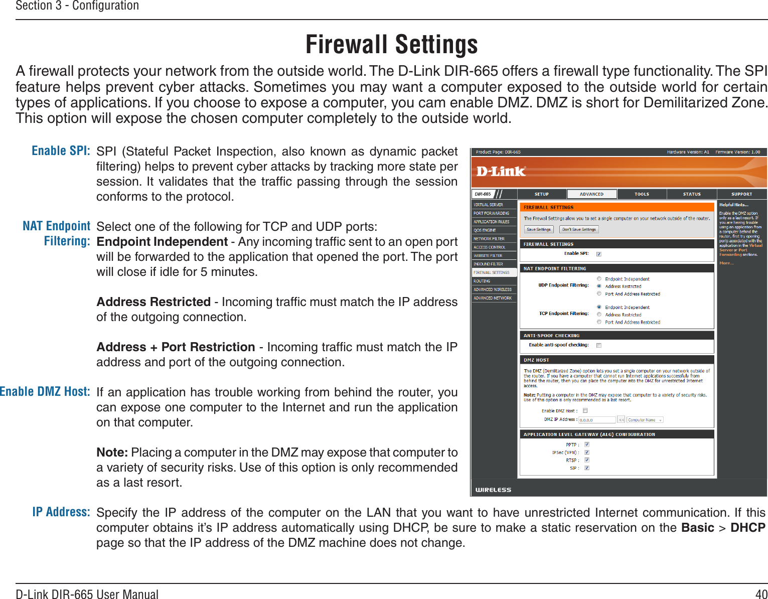 40D-Link DIR-665 User ManualSection 3 - ConﬁgurationSPI  (Stateful  Packet  Inspection,  also  known as dynamic packet ﬁltering) helps to prevent cyber attacks by tracking more state per session. It  validates  that  the  trafﬁc  passing  through  the  session conforms to the protocol.Select one of the following for TCP and UDP ports:Endpoint Independent - Any incoming trafﬁc sent to an open port will be forwarded to the application that opened the port. The port will close if idle for 5 minutes.Address Restricted - Incoming trafﬁc must match the IP address of the outgoing connection.Address + Port Restriction - Incoming trafﬁc must match the IP address and port of the outgoing connection.If an application has trouble working from behind the router, you can expose one computer to the Internet and run the application on that computer.Note: Placing a computer in the DMZ may expose that computer to a variety of security risks. Use of this option is only recommended as a last resort.Specify the IP address  of  the computer on the LAN  that  you want to  have unrestricted Internet communication.  If this computer obtains it’s IP address automatically using DHCP, be sure to make a static reservation on the Basic &gt; DHCP page so that the IP address of the DMZ machine does not change.Enable SPI:NAT Endpoint Filtering:Enable DMZ Host:IP Address:Firewall SettingsA ﬁrewall protects your network from the outside world. The D-Link DIR-665 offers a ﬁrewall type functionality. The SPI feature helps prevent cyber attacks. Sometimes you may want a computer exposed to the outside world for certain types of applications. If you choose to expose a computer, you cam enable DMZ. DMZ is short for Demilitarized Zone. This option will expose the chosen computer completely to the outside world.