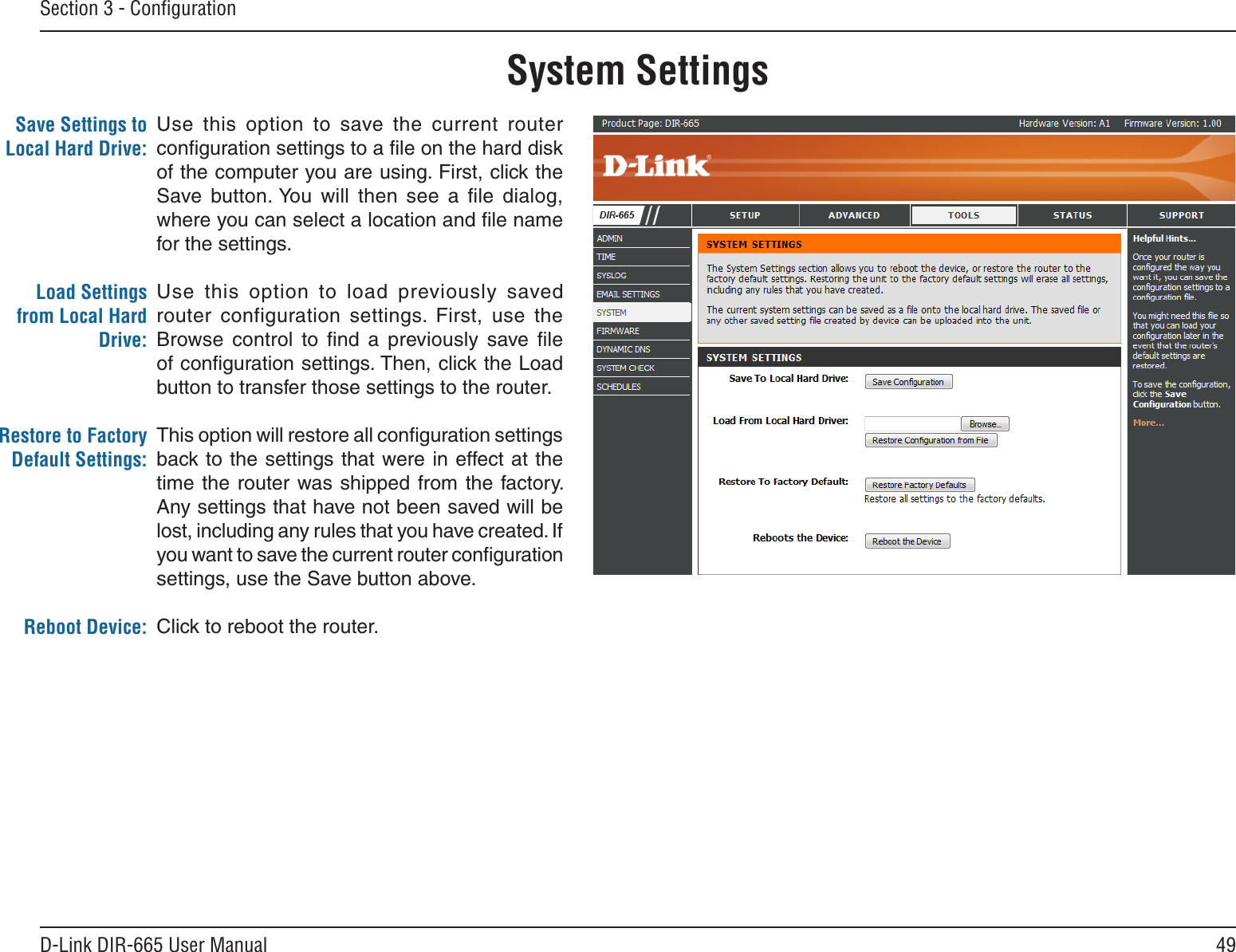 49D-Link DIR-665 User ManualSection 3 - ConﬁgurationUse  this  option  to  save  the  current  router conﬁguration settings to a ﬁle on the hard disk of the computer you are using. First, click the Save  button. You  will  then  see  a  ﬁle  dialog, where you can select a location and ﬁle name for the settings. Use  this  option  to  load  previously saved router  configuration  settings.  First,  use  the Browse  control  to  ﬁnd  a  previously  save  ﬁle of conﬁguration settings. Then, click the Load button to transfer those settings to the router. This option will restore all conﬁguration settings back to the settings that were in effect at the time the router  was shipped  from  the factory. Any settings that have not been saved will be lost, including any rules that you have created. If you want to save the current router conﬁguration settings, use the Save button above. Click to reboot the router.Save Settings to Local Hard Drive:Load Settings from Local Hard Drive:Restore to Factory Default Settings:Reboot Device:System Settings