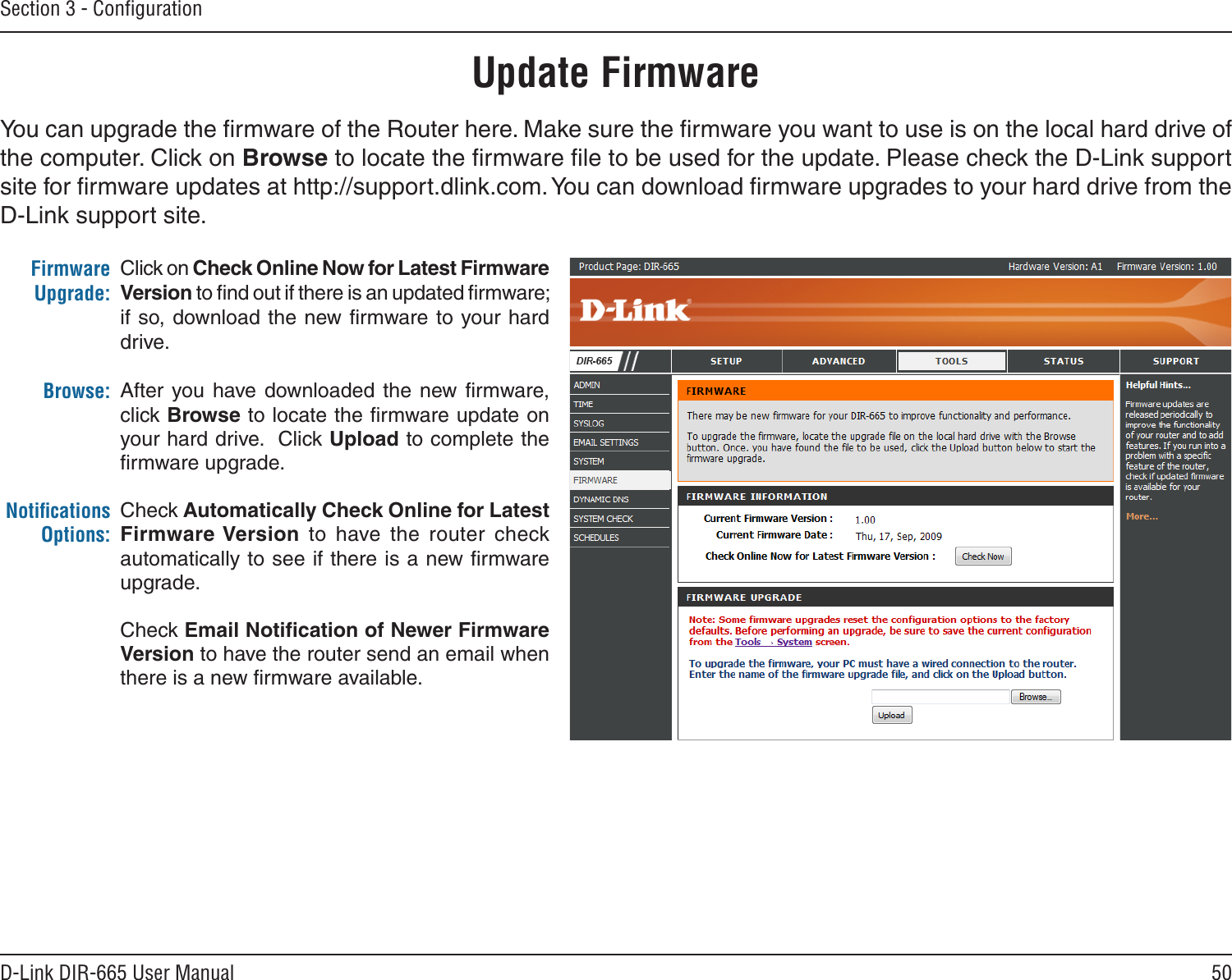 50D-Link DIR-665 User ManualSection 3 - ConﬁgurationClick on Check Online Now for Latest Firmware Version to ﬁnd out if there is an updated ﬁrmware; if so, download the new  ﬁrmware to your hard drive.After  you have  downloaded the new ﬁrmware, click Browse to locate the ﬁrmware update on your hard drive.  Click Upload to complete the ﬁrmware upgrade.Check Automatically Check Online for Latest Firmware Version  to  have  the  router  check automatically to see if there is a new ﬁrmware upgrade.Check Email Notiﬁcation of Newer Firmware Version to have the router send an email when there is a new ﬁrmware available.Firmware Upgrade:Browse:Notiﬁcations Options:Update FirmwareYou can upgrade the ﬁrmware of the Router here. Make sure the ﬁrmware you want to use is on the local hard drive of the computer. Click on Browse to locate the ﬁrmware ﬁle to be used for the update. Please check the D-Link support site for ﬁrmware updates at http://support.dlink.com. You can download ﬁrmware upgrades to your hard drive from the D-Link support site.