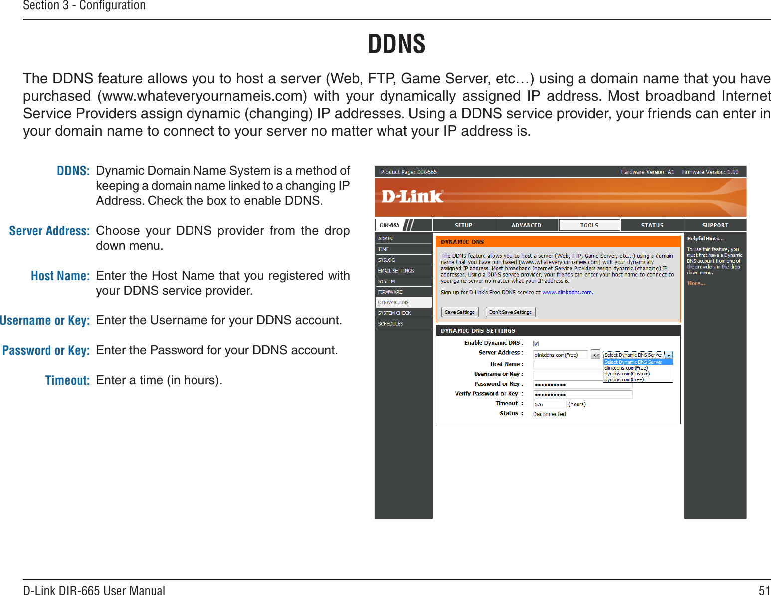 51D-Link DIR-665 User ManualSection 3 - ConﬁgurationDynamic Domain Name System is a method of keeping a domain name linked to a changing IP Address. Check the box to enable DDNS.Choose  your  DDNS  provider  from  the  drop down menu.Enter the Host Name that you registered with your DDNS service provider.Enter the Username for your DDNS account.Enter the Password for your DDNS account.Enter a time (in hours).DDNS:Server Address:Host Name:Username or Key:Password or Key:Timeout:DDNSThe DDNS feature allows you to host a server (Web, FTP, Game Server, etc…) using a domain name that you have purchased  (www.whateveryournameis.com)  with  your  dynamically  assigned  IP  address.  Most  broadband  Internet Service Providers assign dynamic (changing) IP addresses. Using a DDNS service provider, your friends can enter in your domain name to connect to your server no matter what your IP address is.