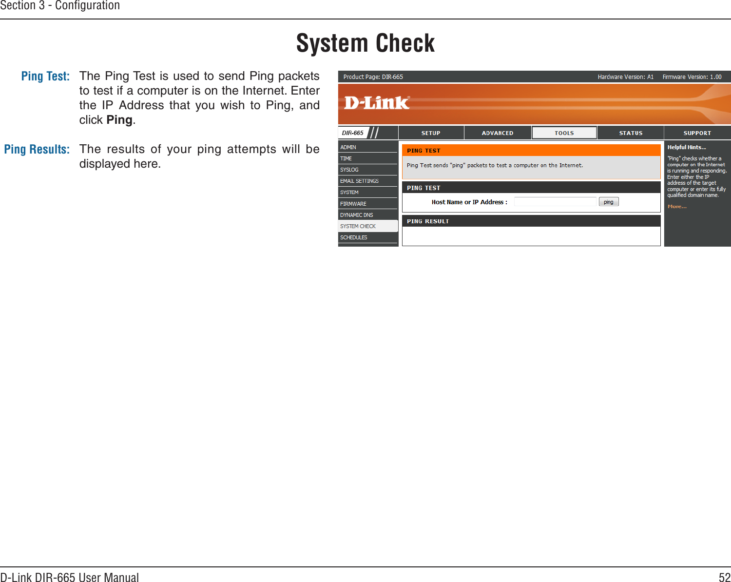 52D-Link DIR-665 User ManualSection 3 - ConﬁgurationThe Ping Test is used to send Ping packets to test if a computer is on the Internet. Enter the  IP  Address  that  you  wish  to  Ping,  and click Ping.The  results  of  your  ping  attempts  will  be displayed here.System CheckPing Test:Ping Results: