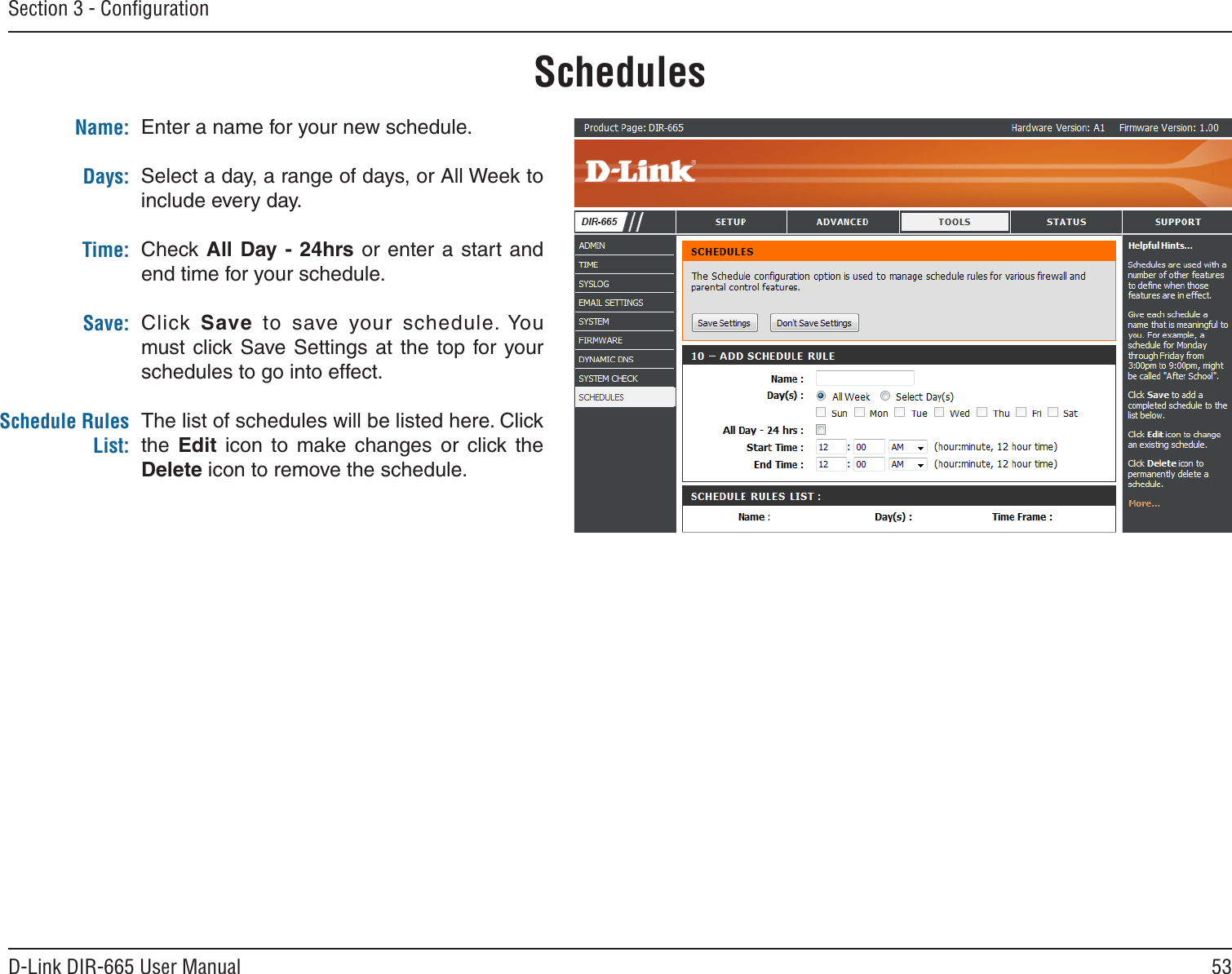 53D-Link DIR-665 User ManualSection 3 - ConﬁgurationEnter a name for your new schedule.Select a day, a range of days, or All Week to include every day.Check All Day -  24hrs or enter a start  and end time for your schedule.Click Save  to  save  your  schedule. You must click  Save Settings at  the  top for  your schedules to go into effect.The list of schedules will be listed here. Click the  Edit  icon  to  make  changes  or  click  the Delete icon to remove the schedule.Name:Days:Time:Save:Schedule Rules List:Schedules