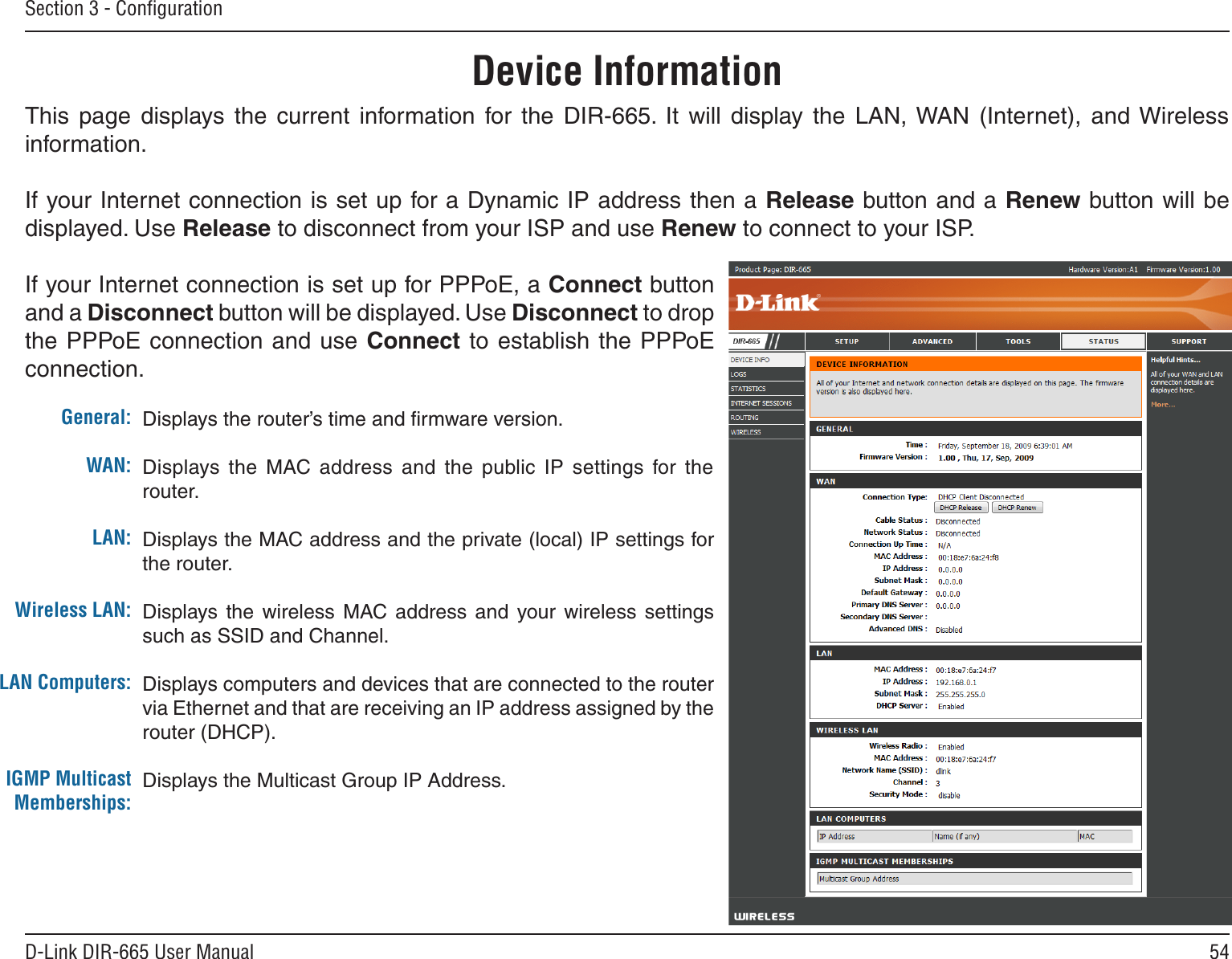 54D-Link DIR-665 User ManualSection 3 - ConﬁgurationThis  page  displays  the  current  information  for  the  DIR-665.  It  will  display  the  LAN, WAN  (Internet),  and Wireless information.If your Internet connection is set up for a Dynamic IP address then a Release button and a Renew button will be displayed. Use Release to disconnect from your ISP and use Renew to connect to your ISP. If your Internet connection is set up for PPPoE, a Connect button and a Disconnect button will be displayed. Use Disconnect to drop the PPPoE connection and use  Connect to establish the PPPoE connection.Displays the router’s time and ﬁrmware version.Displays  the  MAC  address  and  the  public  IP  settings  for  the router.Displays the MAC address and the private (local) IP settings for the router.Displays  the  wireless  MAC  address  and  your  wireless  settings such as SSID and Channel.Displays computers and devices that are connected to the router via Ethernet and that are receiving an IP address assigned by the router (DHCP). Displays the Multicast Group IP Address.General:WAN:LAN:Wireless LAN:LAN Computers:IGMP Multicast Memberships:Device Information