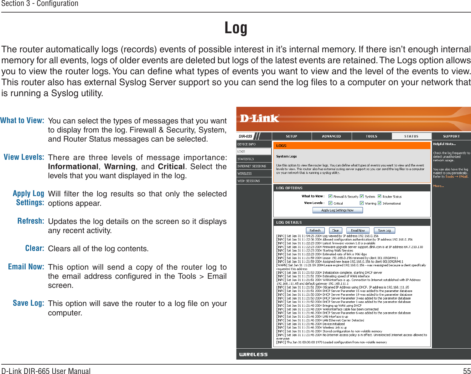 55D-Link DIR-665 User ManualSection 3 - ConﬁgurationLogWhat to View:View Levels:Apply Log Settings:Refresh:Clear:Email Now:Save Log:You can select the types of messages that you want to display from the log. Firewall &amp; Security, System, and Router Status messages can be selected.There  are  three  levels  of  message  importance: Informational,  Warning,  and  Critical.  Select  the levels that you want displayed in the log.Will  ﬁlter  the  log  results  so  that  only  the  selected options appear.Updates the log details on the screen so it displays any recent activity.Clears all of the log contents.This  option  will  send  a  copy of  the  router  log  to the  email  address  conﬁgured  in  the Tools  &gt;  Email screen.This option will save the router to a log ﬁle on your computer.The router automatically logs (records) events of possible interest in it’s internal memory. If there isn’t enough internal memory for all events, logs of older events are deleted but logs of the latest events are retained. The Logs option allows you to view the router logs. You can deﬁne what types of events you want to view and the level of the events to view. This router also has external Syslog Server support so you can send the log ﬁles to a computer on your network that is running a Syslog utility.