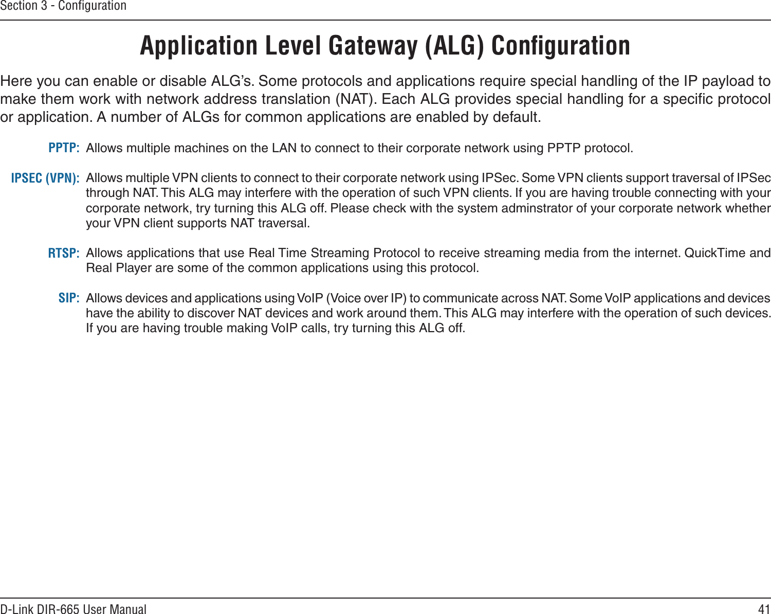 41D-Link DIR-665 User ManualSection 3 - ConﬁgurationApplication Level Gateway (ALG) ConﬁgurationHere you can enable or disable ALG’s. Some protocols and applications require special handling of the IP payload to make them work with network address translation (NAT). Each ALG provides special handling for a speciﬁc protocol or application. A number of ALGs for common applications are enabled by default.Allows multiple machines on the LAN to connect to their corporate network using PPTP protocol. Allows multiple VPN clients to connect to their corporate network using IPSec. Some VPN clients support traversal of IPSec through NAT. This ALG may interfere with the operation of such VPN clients. If you are having trouble connecting with your corporate network, try turning this ALG off. Please check with the system adminstrator of your corporate network whether your VPN client supports NAT traversal.Allows applications that use Real Time Streaming Protocol to receive streaming media from the internet. QuickTime and Real Player are some of the common applications using this protocol. Allows devices and applications using VoIP (Voice over IP) to communicate across NAT. Some VoIP applications and devices have the ability to discover NAT devices and work around them. This ALG may interfere with the operation of such devices. If you are having trouble making VoIP calls, try turning this ALG off. PPTP:IPSEC (VPN):RTSP:SIP: