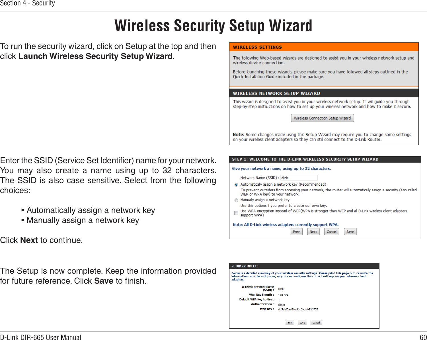 60D-Link DIR-665 User ManualSection 4 - SecurityWireless Security Setup WizardTo run the security wizard, click on Setup at the top and then click Launch Wireless Security Setup Wizard.Enter the SSID (Service Set Identiﬁer) name for your network. You  may  also  create  a  name  using  up  to  32  characters.  The SSID is also case sensitive. Select from the following choices:  • Automatically assign a network key  • Manually assign a network key Click Next to continue.The Setup is now complete. Keep the information provided for future reference. Click Save to ﬁnish.