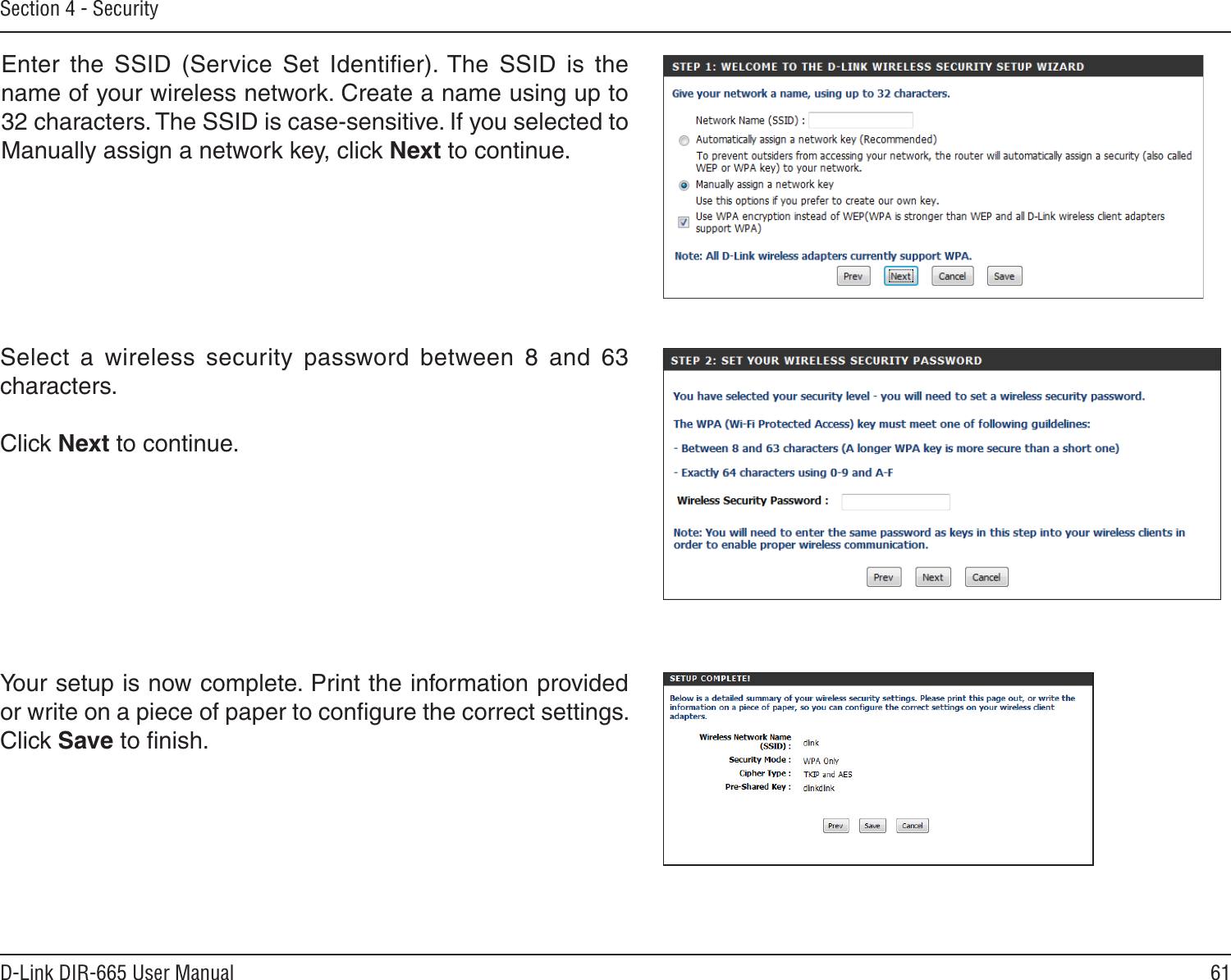 61D-Link DIR-665 User ManualSection 4 - SecurityEnter  the  SSID  (Service  Set  Identiﬁer). The  SSID  is  the name of your wireless network. Create a name using up to 32 characters. The SSID is case-sensitive. If you selected to Manually assign a network key, click Next to continue. Select  a  wireless  security  password  between  8  and  63 characters. Click Next to continue.Your setup is now complete. Print the information provided or write on a piece of paper to conﬁgure the correct settings. Click Save to ﬁnish. 