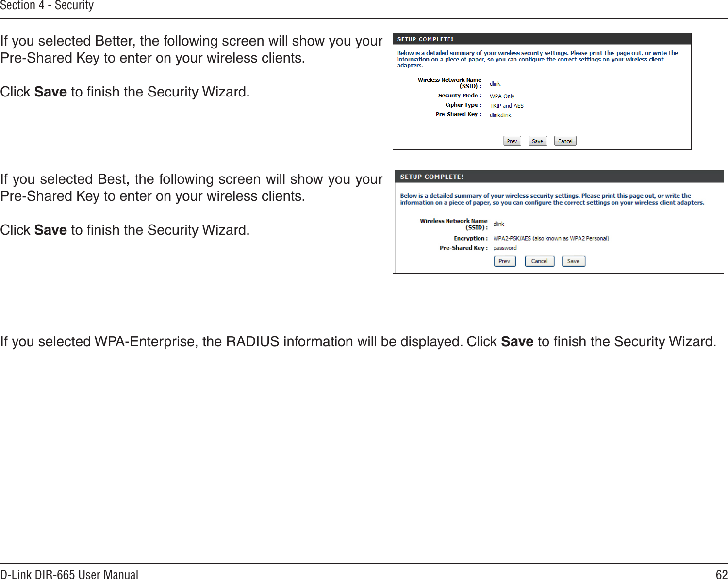 62D-Link DIR-665 User ManualSection 4 - SecurityIf you selected Better, the following screen will show you your Pre-Shared Key to enter on your wireless clients. Click Save to ﬁnish the Security Wizard.If you selected Best, the following screen will show you your Pre-Shared Key to enter on your wireless clients. Click Save to ﬁnish the Security Wizard.If you selected WPA-Enterprise, the RADIUS information will be displayed. Click Save to ﬁnish the Security Wizard.