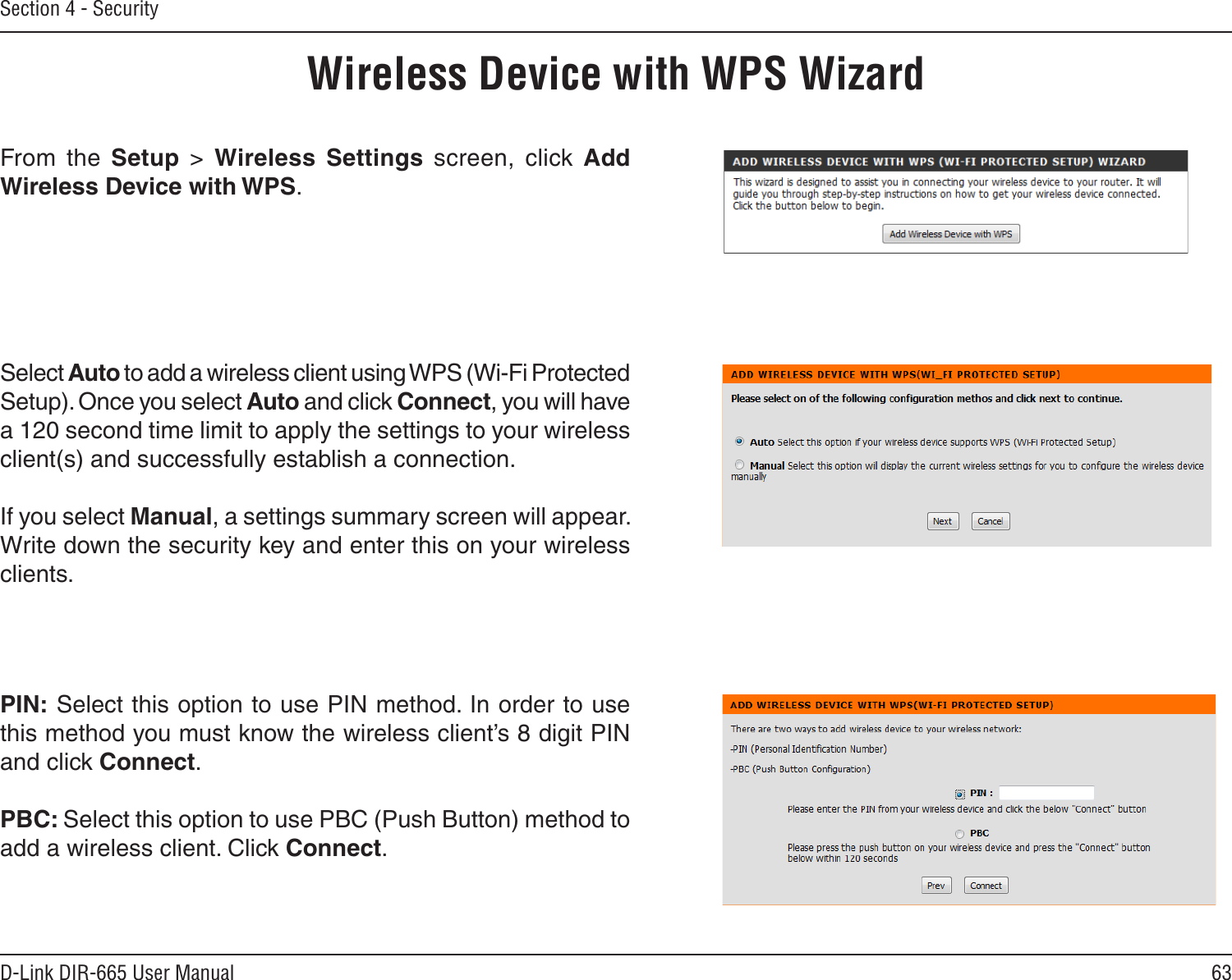 63D-Link DIR-665 User ManualSection 4 - SecurityWireless Device with WPS WizardFrom  the  Setup  &gt;  Wireless  Settings  screen,  click  Add Wireless Device with WPS.PIN: Select this option to use PIN method. In order to use this method you must know the wireless client’s 8 digit PIN and click Connect.PBC: Select this option to use PBC (Push Button) method to add a wireless client. Click Connect.Select Auto to add a wireless client using WPS (Wi-Fi Protected Setup). Once you select Auto and click Connect, you will have a 120 second time limit to apply the settings to your wireless client(s) and successfully establish a connection. If you select Manual, a settings summary screen will appear. Write down the security key and enter this on your wireless clients. 