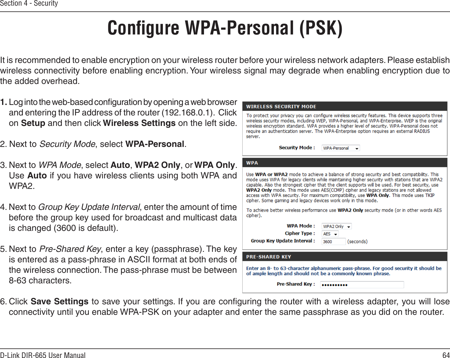 64D-Link DIR-665 User ManualSection 4 - SecurityConﬁgure WPA-Personal (PSK)It is recommended to enable encryption on your wireless router before your wireless network adapters. Please establish wireless connectivity before enabling encryption. Your wireless signal may degrade when enabling encryption due to the added overhead.1. Log into the web-based conﬁguration by opening a web browser and entering the IP address of the router (192.168.0.1).  Click on Setup and then click Wireless Settings on the left side.2. Next to Security Mode, select WPA-Personal.3. Next to WPA Mode, select Auto, WPA2 Only, or WPA Only. Use Auto if you have wireless clients using both WPA and WPA2.4. Next to Group Key Update Interval, enter the amount of time before the group key used for broadcast and multicast data is changed (3600 is default).5. Next to Pre-Shared Key, enter a key (passphrase). The key is entered as a pass-phrase in ASCII format at both ends of the wireless connection. The pass-phrase must be between 8-63 characters. 6. Click Save Settings to save your settings. If you are conﬁguring the router with a wireless adapter, you will lose connectivity until you enable WPA-PSK on your adapter and enter the same passphrase as you did on the router.