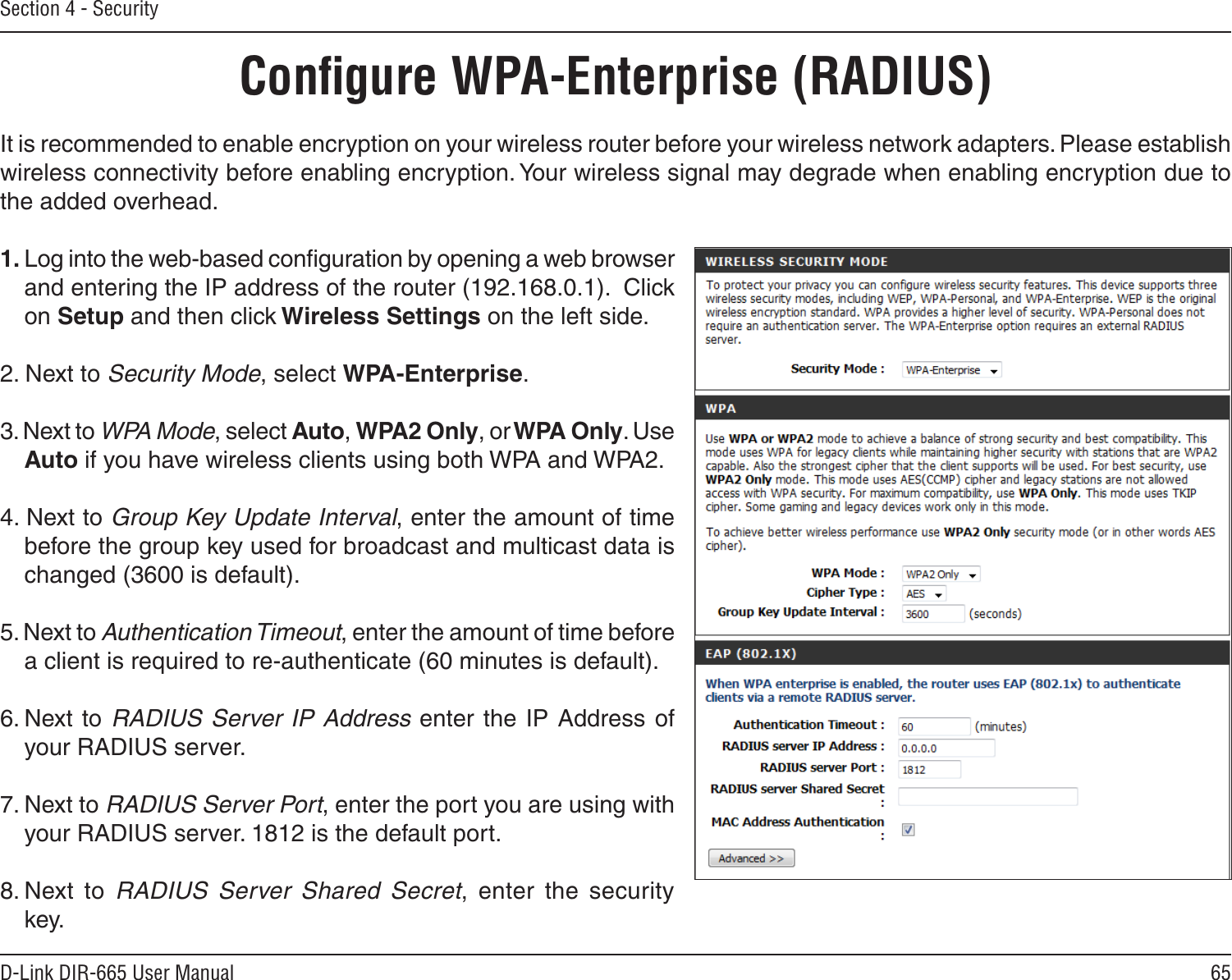 65D-Link DIR-665 User ManualSection 4 - SecurityIt is recommended to enable encryption on your wireless router before your wireless network adapters. Please establish wireless connectivity before enabling encryption. Your wireless signal may degrade when enabling encryption due to the added overhead.1. Log into the web-based conﬁguration by opening a web browser and entering the IP address of the router (192.168.0.1).  Click on Setup and then click Wireless Settings on the left side.2. Next to Security Mode, select WPA-Enterprise.3. Next to WPA Mode, select Auto, WPA2 Only, or WPA Only. Use Auto if you have wireless clients using both WPA and WPA2.4. Next to Group Key Update Interval, enter the amount of time before the group key used for broadcast and multicast data is changed (3600 is default).5. Next to Authentication Timeout, enter the amount of time before a client is required to re-authenticate (60 minutes is default). 6. Next  to RADIUS Server IP Address enter  the IP Address of your RADIUS server.7. Next to RADIUS Server Port, enter the port you are using with your RADIUS server. 1812 is the default port.8. Next  to  RADIUS  Server  Shared  Secret,  enter  the  security key.Conﬁgure WPA-Enterprise (RADIUS)