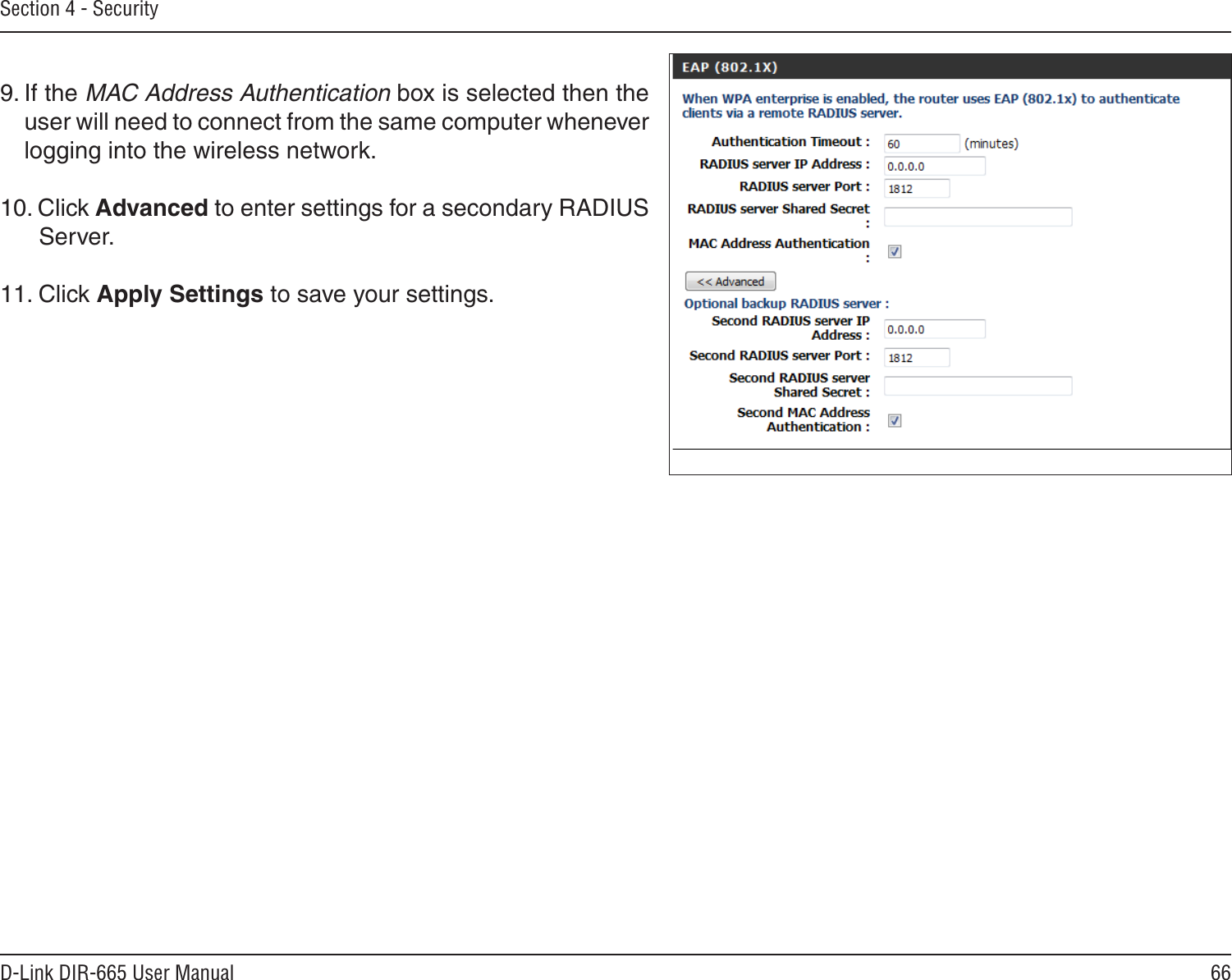 66D-Link DIR-665 User ManualSection 4 - Security9. If the MAC Address Authentication box is selected then the user will need to connect from the same computer whenever logging into the wireless network.10. Click Advanced to enter settings for a secondary RADIUS Server.11. Click Apply Settings to save your settings.