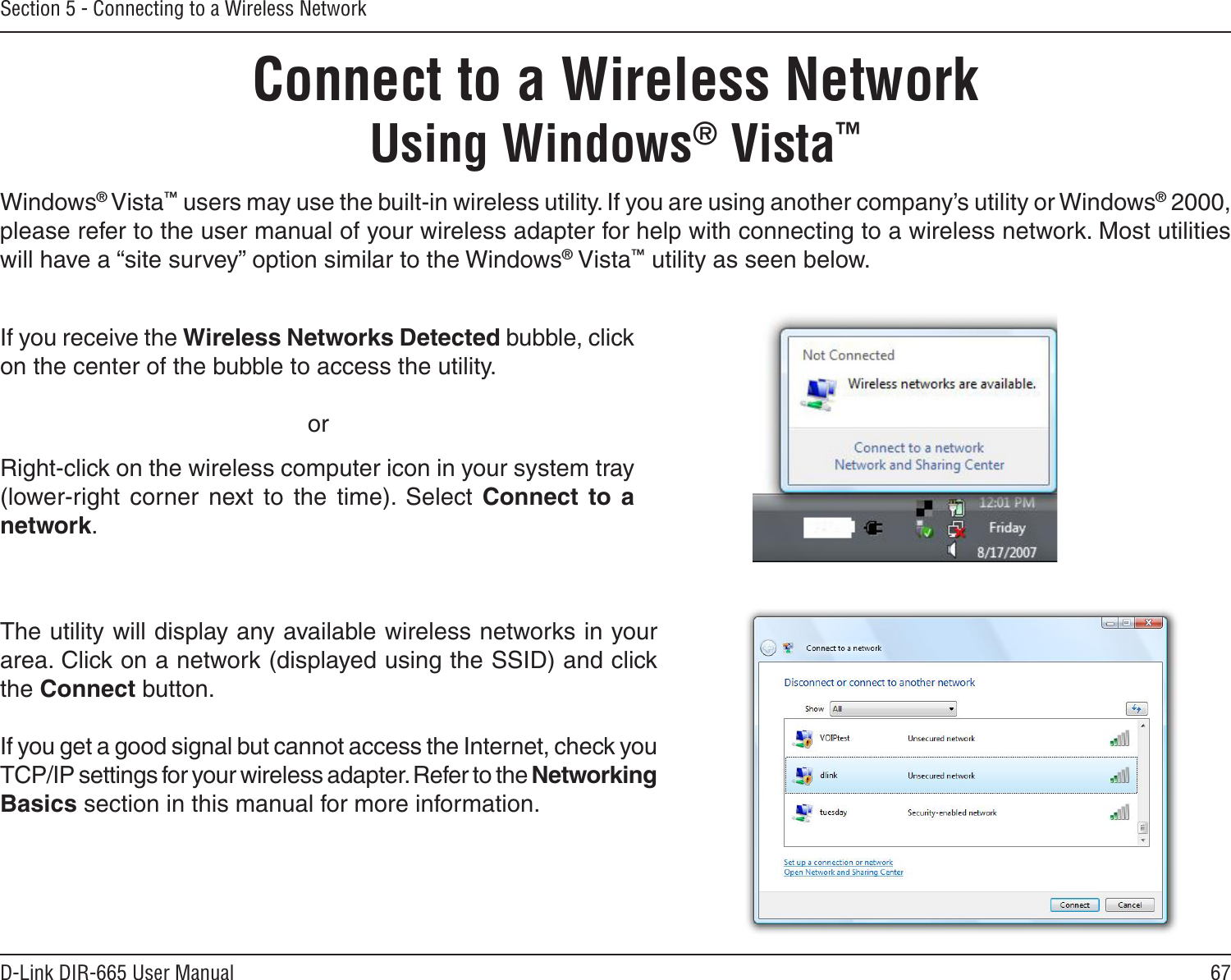 67D-Link DIR-665 User ManualSection 5 - Connecting to a Wireless NetworkConnect to a Wireless NetworkUsing Windows® Vista™Windows® Vista™ users may use the built-in wireless utility. If you are using another company’s utility or Windows® 2000, please refer to the user manual of your wireless adapter for help with connecting to a wireless network. Most utilities will have a “site survey” option similar to the Windows® Vista™ utility as seen below.Right-click on the wireless computer icon in your system tray (lower-right  corner  next  to  the  time).  Select  Connect  to  a network.If you receive the Wireless Networks Detected bubble, click on the center of the bubble to access the utility.     orThe utility will display any available wireless networks in your area. Click on a network (displayed using the SSID) and click the Connect button.If you get a good signal but cannot access the Internet, check you TCP/IP settings for your wireless adapter. Refer to the Networking Basics section in this manual for more information.