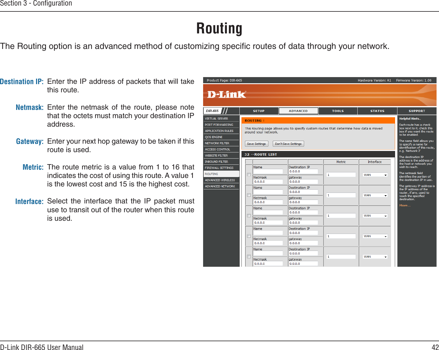 42D-Link DIR-665 User ManualSection 3 - ConﬁgurationRoutingEnter the IP address of packets that will take this route.Enter  the  netmask  of  the  route,  please  note that the octets must match your destination IP address.Enter your next hop gateway to be taken if this route is used.The route metric is a value from 1 to 16 that indicates the cost of using this route. A value 1 is the lowest cost and 15 is the highest cost. Select  the  interface  that  the  IP  packet  must use to transit out of the router when this route is used. Destination IP:Netmask:Gateway:Metric:Interface:The Routing option is an advanced method of customizing speciﬁc routes of data through your network.