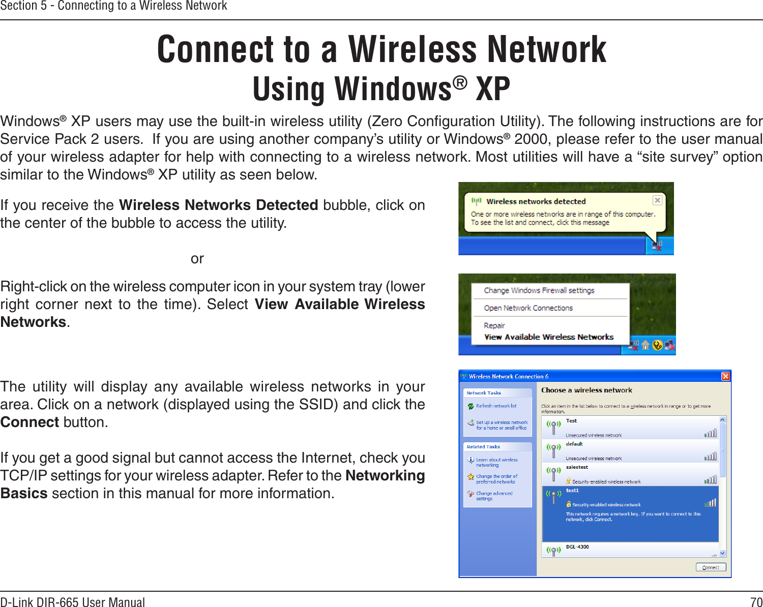 70D-Link DIR-665 User ManualSection 5 - Connecting to a Wireless NetworkConnect to a Wireless NetworkUsing Windows® XPWindows® XP users may use the built-in wireless utility (Zero Conﬁguration Utility). The following instructions are for Service Pack 2 users.  If you are using another company’s utility or Windows® 2000, please refer to the user manual of your wireless adapter for help with connecting to a wireless network. Most utilities will have a “site survey” option similar to the Windows® XP utility as seen below.Right-click on the wireless computer icon in your system tray (lower right  corner  next  to  the  time).  Select  View  Available Wireless Networks.If you receive the Wireless Networks Detected bubble, click on the center of the bubble to access the utility.     orThe  utility  will  display  any  available  wireless  networks  in  your area. Click on a network (displayed using the SSID) and click the Connect button.If you get a good signal but cannot access the Internet, check you TCP/IP settings for your wireless adapter. Refer to the Networking Basics section in this manual for more information.