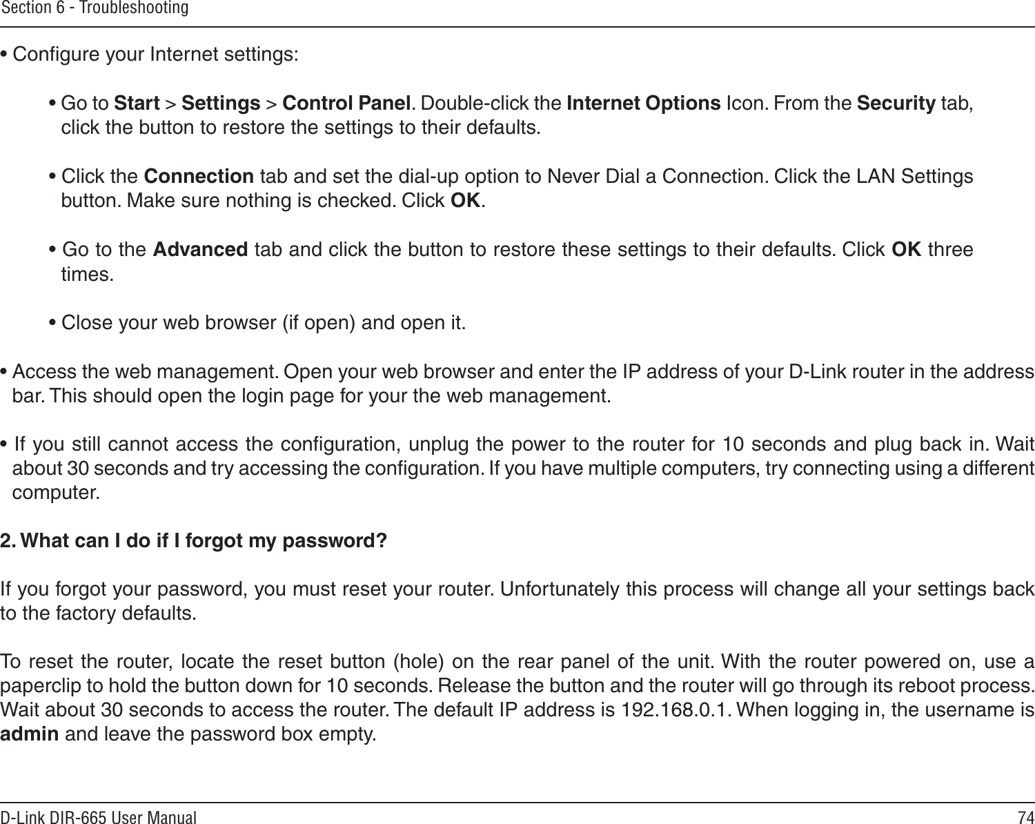 74D-Link DIR-665 User ManualSection 6 - Troubleshooting• Conﬁgure your Internet settings:• Go to Start &gt; Settings &gt; Control Panel. Double-click the Internet Options Icon. From the Security tab, click the button to restore the settings to their defaults.• Click the Connection tab and set the dial-up option to Never Dial a Connection. Click the LAN Settings button. Make sure nothing is checked. Click OK. • Go to the Advanced tab and click the button to restore these settings to their defaults. Click OK three times.• Close your web browser (if open) and open it.• Access the web management. Open your web browser and enter the IP address of your D-Link router in the address bar. This should open the login page for your the web management. • If you still cannot access the conﬁguration, unplug the power to the router for 10 seconds and plug back in. Wait about 30 seconds and try accessing the conﬁguration. If you have multiple computers, try connecting using a different computer.2. What can I do if I forgot my password?If you forgot your password, you must reset your router. Unfortunately this process will change all your settings back to the factory defaults.To reset the router, locate the reset button (hole) on the rear panel of the unit. With the router powered on, use a paperclip to hold the button down for 10 seconds. Release the button and the router will go through its reboot process. Wait about 30 seconds to access the router. The default IP address is 192.168.0.1. When logging in, the username is admin and leave the password box empty.